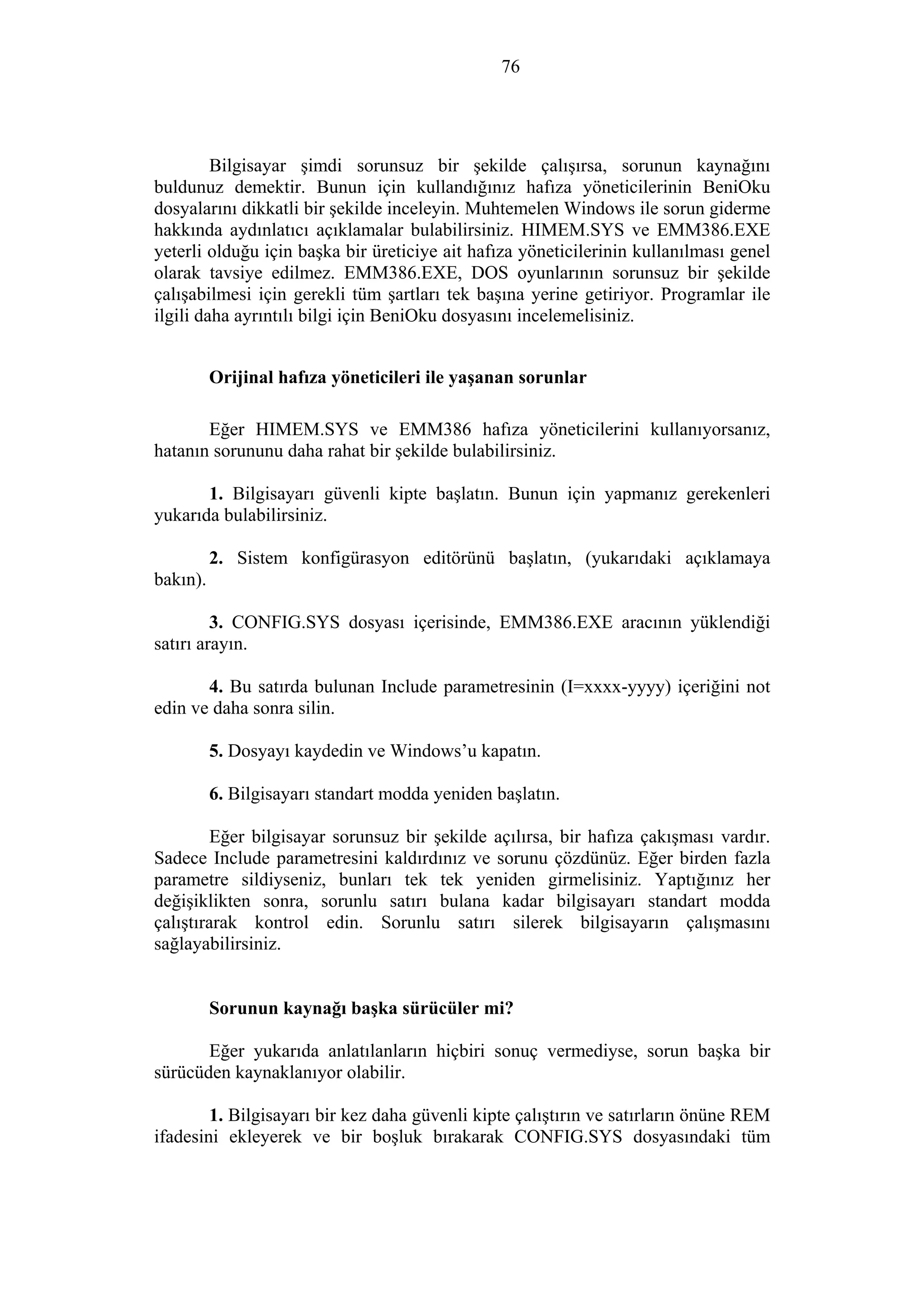 76
Bilgisayar şimdi sorunsuz bir şekilde çalışırsa, sorunun kaynağını
buldunuz demektir. Bunun için kullandığınız hafıza yöneticilerinin BeniOku
dosyalarını dikkatli bir şekilde inceleyin. Muhtemelen Windows ile sorun giderme
hakkında aydınlatıcı açıklamalar bulabilirsiniz. HIMEM.SYS ve EMM386.EXE
yeterli olduğu için başka bir üreticiye ait hafıza yöneticilerinin kullanılması genel
olarak tavsiye edilmez. EMM386.EXE, DOS oyunlarının sorunsuz bir şekilde
çalışabilmesi için gerekli tüm şartları tek başına yerine getiriyor. Programlar ile
ilgili daha ayrıntılı bilgi için BeniOku dosyasını incelemelisiniz.
Orijinal hafıza yöneticileri ile yaşanan sorunlar
Eğer HIMEM.SYS ve EMM386 hafıza yöneticilerini kullanıyorsanız,
hatanın sorununu daha rahat bir şekilde bulabilirsiniz.
1. Bilgisayarı güvenli kipte başlatın. Bunun için yapmanız gerekenleri
yukarıda bulabilirsiniz.
2. Sistem konfigürasyon editörünü başlatın, (yukarıdaki açıklamaya
bakın).
3. CONFIG.SYS dosyası içerisinde, EMM386.EXE aracının yüklendiği
satırı arayın.
4. Bu satırda bulunan Include parametresinin (I=xxxx-yyyy) içeriğini not
edin ve daha sonra silin.
5. Dosyayı kaydedin ve Windows’u kapatın.
6. Bilgisayarı standart modda yeniden başlatın.
Eğer bilgisayar sorunsuz bir şekilde açılırsa, bir hafıza çakışması vardır.
Sadece Include parametresini kaldırdınız ve sorunu çözdünüz. Eğer birden fazla
parametre sildiyseniz, bunları tek tek yeniden girmelisiniz. Yaptığınız her
değişiklikten sonra, sorunlu satırı bulana kadar bilgisayarı standart modda
çalıştırarak kontrol edin. Sorunlu satırı silerek bilgisayarın çalışmasını
sağlayabilirsiniz.
Sorunun kaynağı başka sürücüler mi?
Eğer yukarıda anlatılanların hiçbiri sonuç vermediyse, sorun başka bir
sürücüden kaynaklanıyor olabilir.
1. Bilgisayarı bir kez daha güvenli kipte çalıştırın ve satırların önüne REM
ifadesini ekleyerek ve bir boşluk bırakarak CONFIG.SYS dosyasındaki tüm
 