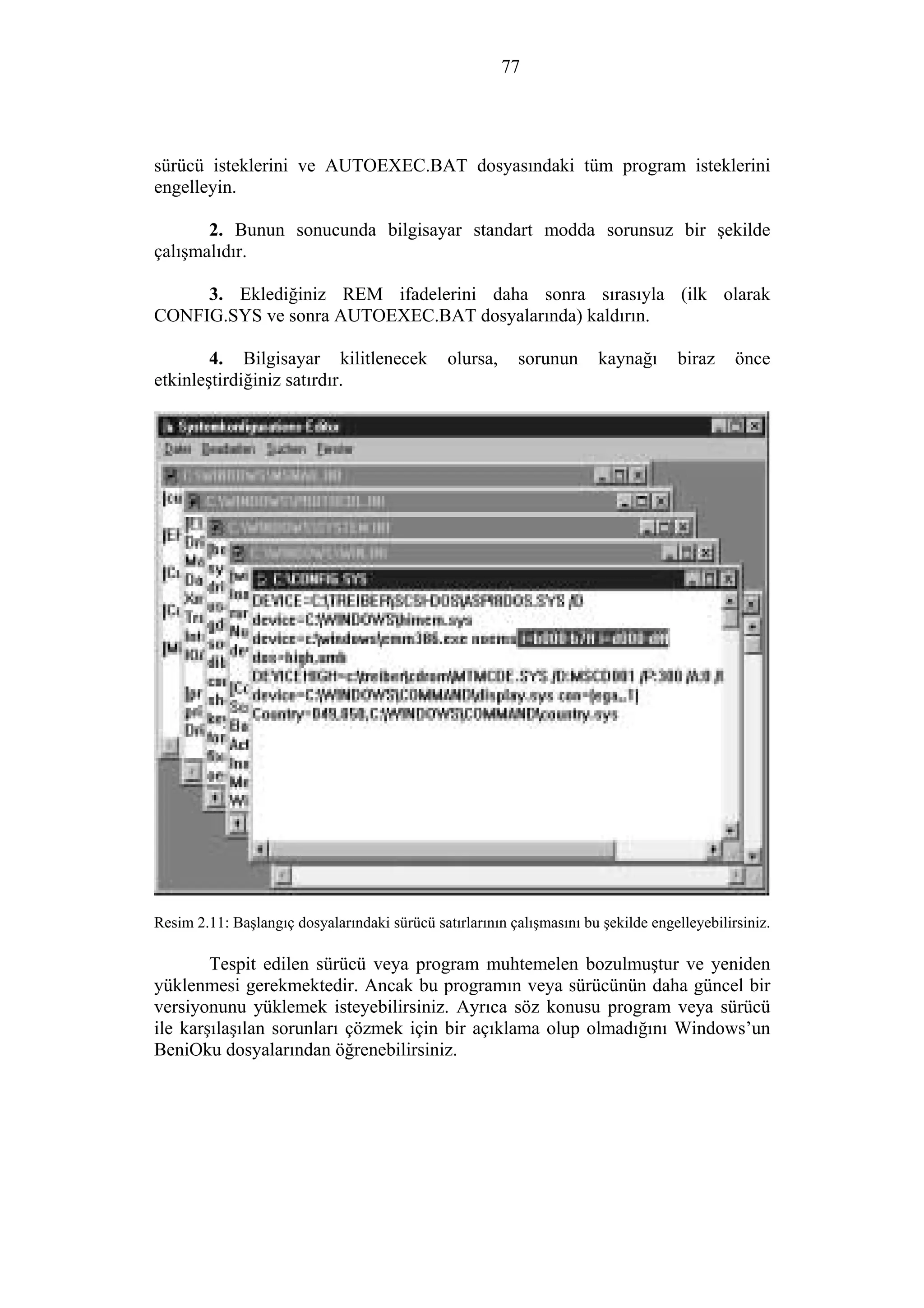 77
sürücü isteklerini ve AUTOEXEC.BAT dosyasındaki tüm program isteklerini
engelleyin.
2. Bunun sonucunda bilgisayar standart modda sorunsuz bir şekilde
çalışmalıdır.
3. Eklediğiniz REM ifadelerini daha sonra sırasıyla (ilk olarak
CONFIG.SYS ve sonra AUTOEXEC.BAT dosyalarında) kaldırın.
4. Bilgisayar kilitlenecek olursa, sorunun kaynağı biraz önce
etkinleştirdiğiniz satırdır.
Resim 2.11: Başlangıç dosyalarındaki sürücü satırlarının çalışmasını bu şekilde engelleyebilirsiniz.
Tespit edilen sürücü veya program muhtemelen bozulmuştur ve yeniden
yüklenmesi gerekmektedir. Ancak bu programın veya sürücünün daha güncel bir
versiyonunu yüklemek isteyebilirsiniz. Ayrıca söz konusu program veya sürücü
ile karşılaşılan sorunları çözmek için bir açıklama olup olmadığını Windows’un
BeniOku dosyalarından öğrenebilirsiniz.
 