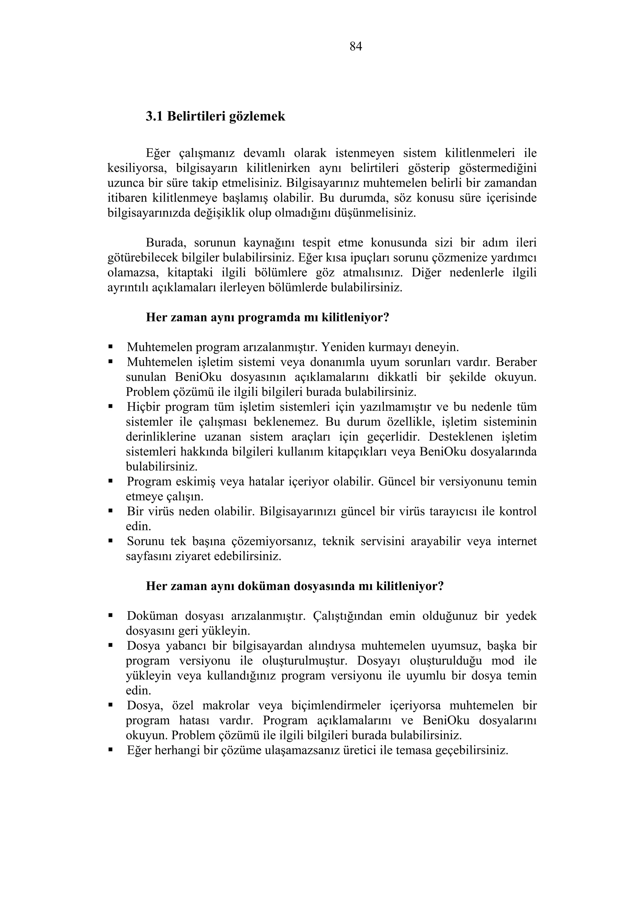 84
3.1 Belirtileri gözlemek
Eğer çalışmanız devamlı olarak istenmeyen sistem kilitlenmeleri ile
kesiliyorsa, bilgisayarın kilitlenirken aynı belirtileri gösterip göstermediğini
uzunca bir süre takip etmelisiniz. Bilgisayarınız muhtemelen belirli bir zamandan
itibaren kilitlenmeye başlamış olabilir. Bu durumda, söz konusu süre içerisinde
bilgisayarınızda değişiklik olup olmadığını düşünmelisiniz.
Burada, sorunun kaynağını tespit etme konusunda sizi bir adım ileri
götürebilecek bilgiler bulabilirsiniz. Eğer kısa ipuçları sorunu çözmenize yardımcı
olamazsa, kitaptaki ilgili bölümlere göz atmalısınız. Diğer nedenlerle ilgili
ayrıntılı açıklamaları ilerleyen bölümlerde bulabilirsiniz.
Her zaman aynı programda mı kilitleniyor?
Muhtemelen program arızalanmıştır. Yeniden kurmayı deneyin.
Muhtemelen işletim sistemi veya donanımla uyum sorunları vardır. Beraber
sunulan BeniOku dosyasının açıklamalarını dikkatli bir şekilde okuyun.
Problem çözümü ile ilgili bilgileri burada bulabilirsiniz.
Hiçbir program tüm işletim sistemleri için yazılmamıştır ve bu nedenle tüm
sistemler ile çalışması beklenemez. Bu durum özellikle, işletim sisteminin
derinliklerine uzanan sistem araçları için geçerlidir. Desteklenen işletim
sistemleri hakkında bilgileri kullanım kitapçıkları veya BeniOku dosyalarında
bulabilirsiniz.
Program eskimiş veya hatalar içeriyor olabilir. Güncel bir versiyonunu temin
etmeye çalışın.
Bir virüs neden olabilir. Bilgisayarınızı güncel bir virüs tarayıcısı ile kontrol
edin.
Sorunu tek başına çözemiyorsanız, teknik servisini arayabilir veya internet
sayfasını ziyaret edebilirsiniz.
Her zaman aynı doküman dosyasında mı kilitleniyor?
Doküman dosyası arızalanmıştır. Çalıştığından emin olduğunuz bir yedek
dosyasını geri yükleyin.
Dosya yabancı bir bilgisayardan alındıysa muhtemelen uyumsuz, başka bir
program versiyonu ile oluşturulmuştur. Dosyayı oluşturulduğu mod ile
yükleyin veya kullandığınız program versiyonu ile uyumlu bir dosya temin
edin.
Dosya, özel makrolar veya biçimlendirmeler içeriyorsa muhtemelen bir
program hatası vardır. Program açıklamalarını ve BeniOku dosyalarını
okuyun. Problem çözümü ile ilgili bilgileri burada bulabilirsiniz.
Eğer herhangi bir çözüme ulaşamazsanız üretici ile temasa geçebilirsiniz.
 