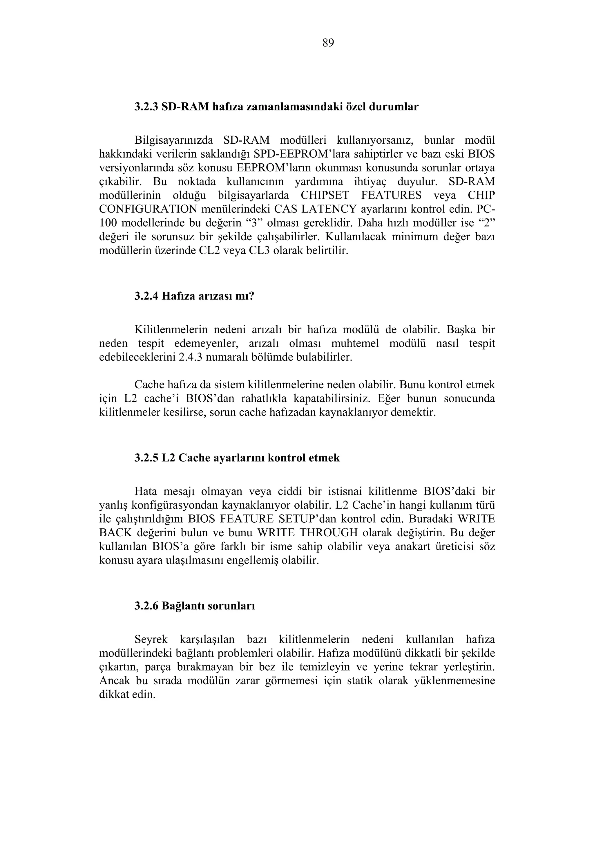 89
3.2.3 SD-RAM hafıza zamanlamasındaki özel durumlar
Bilgisayarınızda SD-RAM modülleri kullanıyorsanız, bunlar modül
hakkındaki verilerin saklandığı SPD-EEPROM’lara sahiptirler ve bazı eski BIOS
versiyonlarında söz konusu EEPROM’ların okunması konusunda sorunlar ortaya
çıkabilir. Bu noktada kullanıcının yardımına ihtiyaç duyulur. SD-RAM
modüllerinin olduğu bilgisayarlarda CHIPSET FEATURES veya CHIP
CONFIGURATION menülerindeki CAS LATENCY ayarlarını kontrol edin. PC-
100 modellerinde bu değerin “3” olması gereklidir. Daha hızlı modüller ise “2”
değeri ile sorunsuz bir şekilde çalışabilirler. Kullanılacak minimum değer bazı
modüllerin üzerinde CL2 veya CL3 olarak belirtilir.
3.2.4 Hafıza arızası mı?
Kilitlenmelerin nedeni arızalı bir hafıza modülü de olabilir. Başka bir
neden tespit edemeyenler, arızalı olması muhtemel modülü nasıl tespit
edebileceklerini 2.4.3 numaralı bölümde bulabilirler.
Cache hafıza da sistem kilitlenmelerine neden olabilir. Bunu kontrol etmek
için L2 cache’i BIOS’dan rahatlıkla kapatabilirsiniz. Eğer bunun sonucunda
kilitlenmeler kesilirse, sorun cache hafızadan kaynaklanıyor demektir.
3.2.5 L2 Cache ayarlarını kontrol etmek
Hata mesajı olmayan veya ciddi bir istisnai kilitlenme BIOS’daki bir
yanlış konfigürasyondan kaynaklanıyor olabilir. L2 Cache’in hangi kullanım türü
ile çalıştırıldığını BIOS FEATURE SETUP’dan kontrol edin. Buradaki WRITE
BACK değerini bulun ve bunu WRITE THROUGH olarak değiştirin. Bu değer
kullanılan BIOS’a göre farklı bir isme sahip olabilir veya anakart üreticisi söz
konusu ayara ulaşılmasını engellemiş olabilir.
3.2.6 Bağlantı sorunları
Seyrek karşılaşılan bazı kilitlenmelerin nedeni kullanılan hafıza
modüllerindeki bağlantı problemleri olabilir. Hafıza modülünü dikkatli bir şekilde
çıkartın, parça bırakmayan bir bez ile temizleyin ve yerine tekrar yerleştirin.
Ancak bu sırada modülün zarar görmemesi için statik olarak yüklenmemesine
dikkat edin.
 