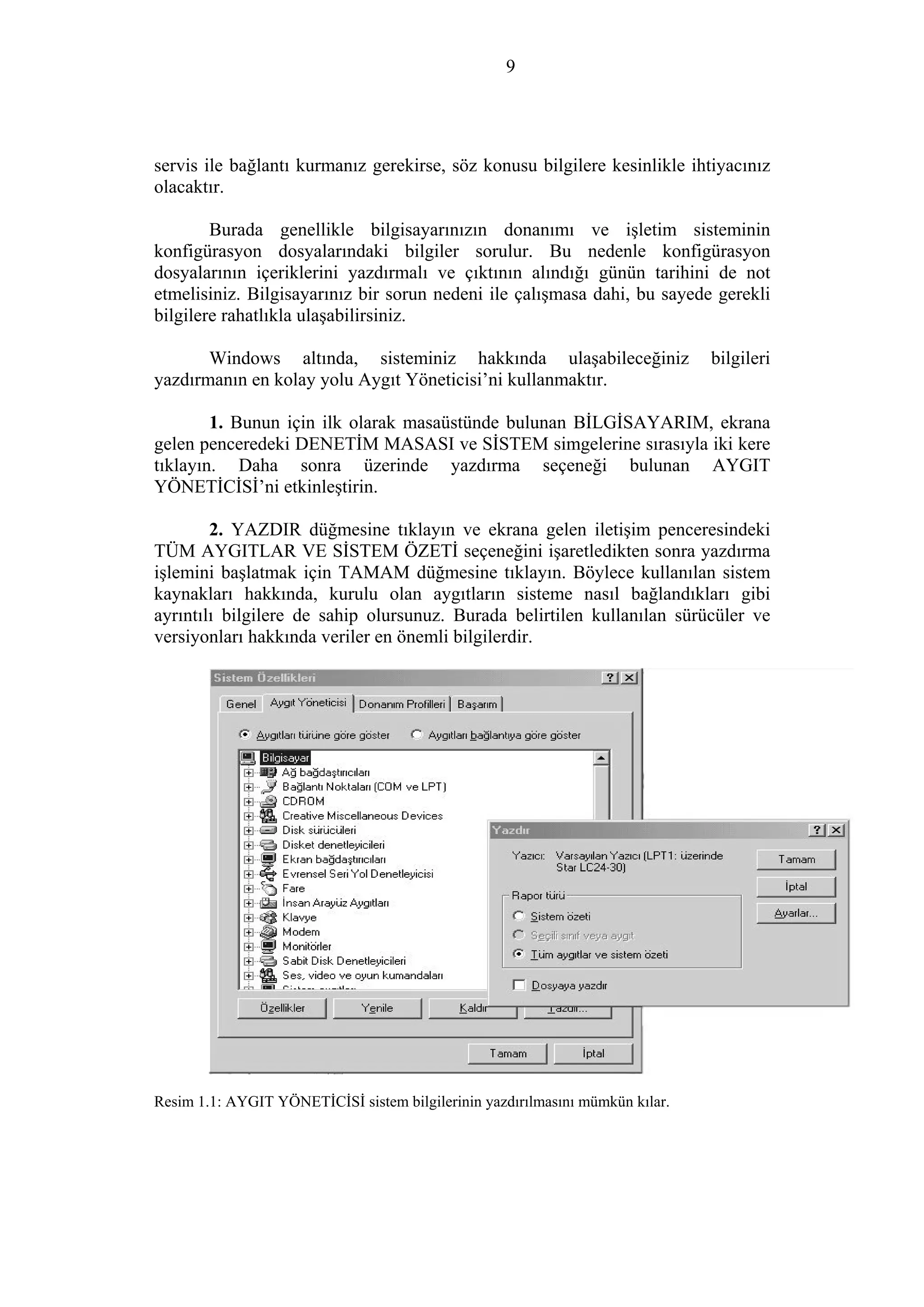 9
servis ile bağlantı kurmanız gerekirse, söz konusu bilgilere kesinlikle ihtiyacınız
olacaktır.
Burada genellikle bilgisayarınızın donanımı ve işletim sisteminin
konfigürasyon dosyalarındaki bilgiler sorulur. Bu nedenle konfigürasyon
dosyalarının içeriklerini yazdırmalı ve çıktının alındığı günün tarihini de not
etmelisiniz. Bilgisayarınız bir sorun nedeni ile çalışmasa dahi, bu sayede gerekli
bilgilere rahatlıkla ulaşabilirsiniz.
Windows altında, sisteminiz hakkında ulaşabileceğiniz bilgileri
yazdırmanın en kolay yolu Aygıt Yöneticisi’ni kullanmaktır.
1. Bunun için ilk olarak masaüstünde bulunan BİLGİSAYARIM, ekrana
gelen penceredeki DENETİM MASASI ve SİSTEM simgelerine sırasıyla iki kere
tıklayın. Daha sonra üzerinde yazdırma seçeneği bulunan AYGIT
YÖNETİCİSİ’ni etkinleştirin.
2. YAZDIR düğmesine tıklayın ve ekrana gelen iletişim penceresindeki
TÜM AYGITLAR VE SİSTEM ÖZETİ seçeneğini işaretledikten sonra yazdırma
işlemini başlatmak için TAMAM düğmesine tıklayın. Böylece kullanılan sistem
kaynakları hakkında, kurulu olan aygıtların sisteme nasıl bağlandıkları gibi
ayrıntılı bilgilere de sahip olursunuz. Burada belirtilen kullanılan sürücüler ve
versiyonları hakkında veriler en önemli bilgilerdir.
Resim 1.1: AYGIT YÖNETİCİSİ sistem bilgilerinin yazdırılmasını mümkün kılar.
 