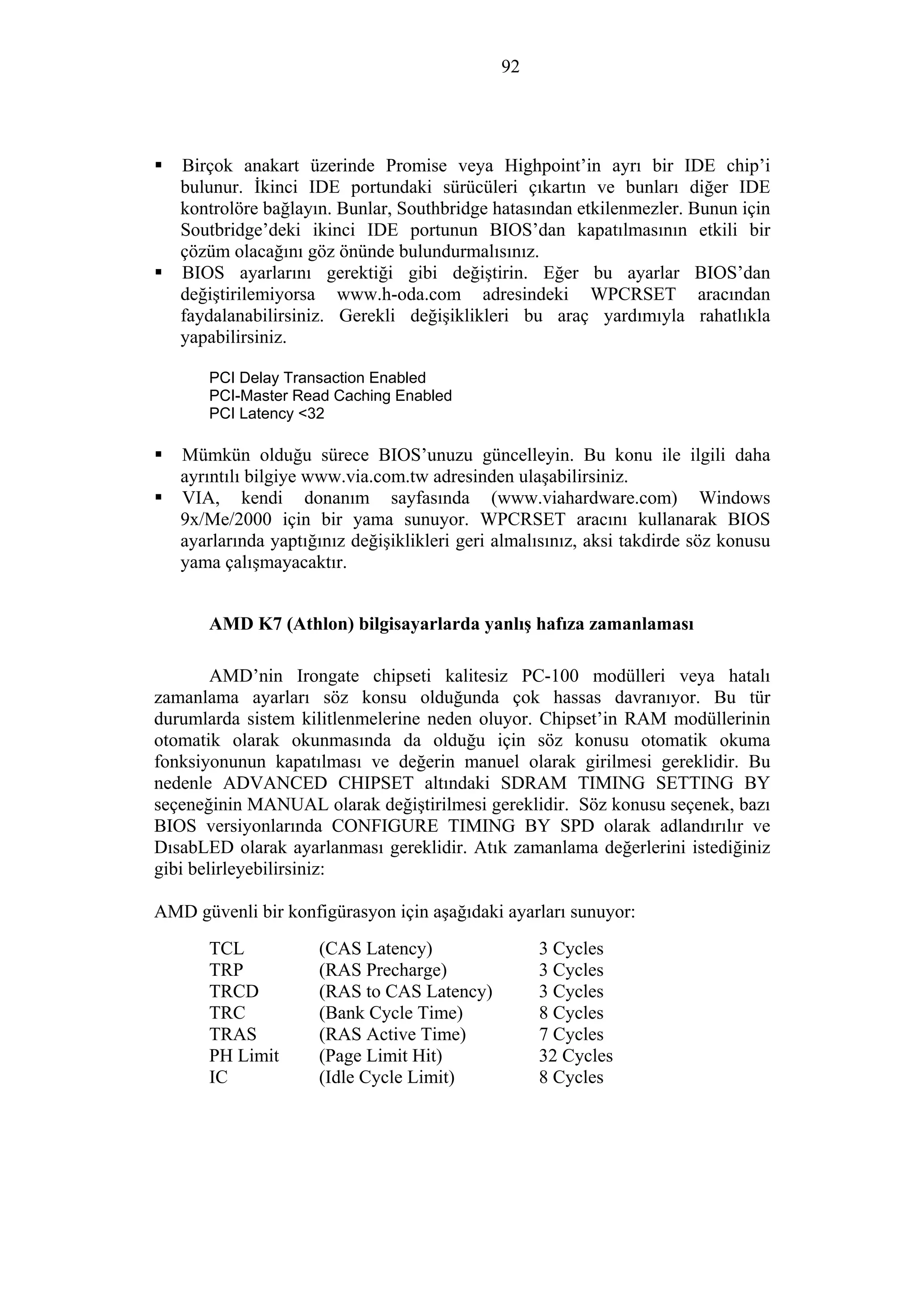 92
Birçok anakart üzerinde Promise veya Highpoint’in ayrı bir IDE chip’i
bulunur. İkinci IDE portundaki sürücüleri çıkartın ve bunları diğer IDE
kontrolöre bağlayın. Bunlar, Southbridge hatasından etkilenmezler. Bunun için
Soutbridge’deki ikinci IDE portunun BIOS’dan kapatılmasının etkili bir
çözüm olacağını göz önünde bulundurmalısınız.
BIOS ayarlarını gerektiği gibi değiştirin. Eğer bu ayarlar BIOS’dan
değiştirilemiyorsa www.h-oda.com adresindeki WPCRSET aracından
faydalanabilirsiniz. Gerekli değişiklikleri bu araç yardımıyla rahatlıkla
yapabilirsiniz.
PCI Delay Transaction Enabled
PCI-Master Read Caching Enabled
PCI Latency <32
Mümkün olduğu sürece BIOS’unuzu güncelleyin. Bu konu ile ilgili daha
ayrıntılı bilgiye www.via.com.tw adresinden ulaşabilirsiniz.
VIA, kendi donanım sayfasında (www.viahardware.com) Windows
9x/Me/2000 için bir yama sunuyor. WPCRSET aracını kullanarak BIOS
ayarlarında yaptığınız değişiklikleri geri almalısınız, aksi takdirde söz konusu
yama çalışmayacaktır.
AMD K7 (Athlon) bilgisayarlarda yanlış hafıza zamanlaması
AMD’nin Irongate chipseti kalitesiz PC-100 modülleri veya hatalı
zamanlama ayarları söz konsu olduğunda çok hassas davranıyor. Bu tür
durumlarda sistem kilitlenmelerine neden oluyor. Chipset’in RAM modüllerinin
otomatik olarak okunmasında da olduğu için söz konusu otomatik okuma
fonksiyonunun kapatılması ve değerin manuel olarak girilmesi gereklidir. Bu
nedenle ADVANCED CHIPSET altındaki SDRAM TIMING SETTING BY
seçeneğinin MANUAL olarak değiştirilmesi gereklidir. Söz konusu seçenek, bazı
BIOS versiyonlarında CONFIGURE TIMING BY SPD olarak adlandırılır ve
DısabLED olarak ayarlanması gereklidir. Atık zamanlama değerlerini istediğiniz
gibi belirleyebilirsiniz:
AMD güvenli bir konfigürasyon için aşağıdaki ayarları sunuyor:
TCL (CAS Latency) 3 Cycles
TRP (RAS Precharge) 3 Cycles
TRCD (RAS to CAS Latency) 3 Cycles
TRC (Bank Cycle Time) 8 Cycles
TRAS (RAS Active Time) 7 Cycles
PH Limit (Page Limit Hit) 32 Cycles
IC (Idle Cycle Limit) 8 Cycles
 