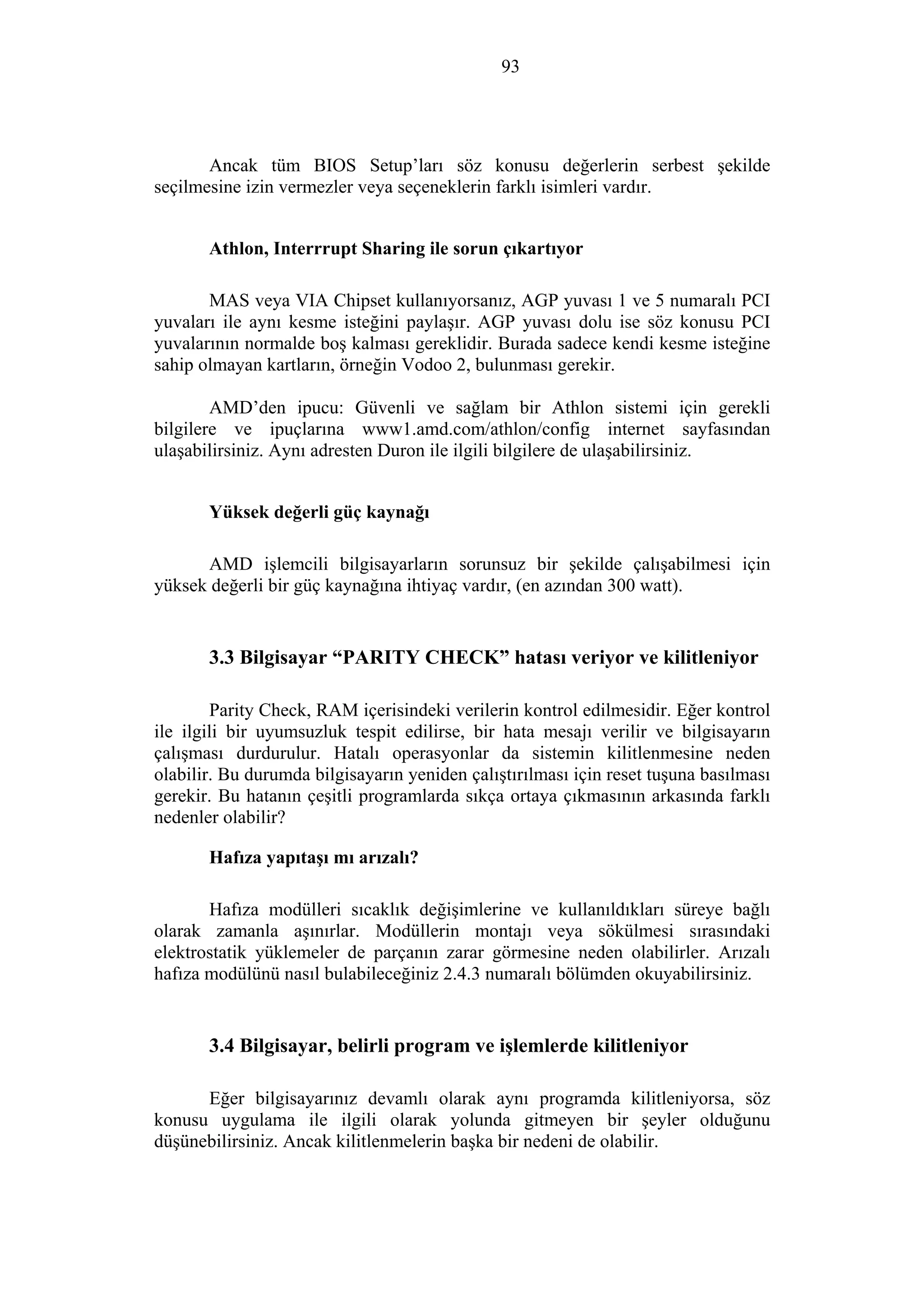 93
Ancak tüm BIOS Setup’ları söz konusu değerlerin serbest şekilde
seçilmesine izin vermezler veya seçeneklerin farklı isimleri vardır.
Athlon, Interrrupt Sharing ile sorun çıkartıyor
MAS veya VIA Chipset kullanıyorsanız, AGP yuvası 1 ve 5 numaralı PCI
yuvaları ile aynı kesme isteğini paylaşır. AGP yuvası dolu ise söz konusu PCI
yuvalarının normalde boş kalması gereklidir. Burada sadece kendi kesme isteğine
sahip olmayan kartların, örneğin Vodoo 2, bulunması gerekir.
AMD’den ipucu: Güvenli ve sağlam bir Athlon sistemi için gerekli
bilgilere ve ipuçlarına www1.amd.com/athlon/config internet sayfasından
ulaşabilirsiniz. Aynı adresten Duron ile ilgili bilgilere de ulaşabilirsiniz.
Yüksek değerli güç kaynağı
AMD işlemcili bilgisayarların sorunsuz bir şekilde çalışabilmesi için
yüksek değerli bir güç kaynağına ihtiyaç vardır, (en azından 300 watt).
3.3 Bilgisayar “PARITY CHECK” hatası veriyor ve kilitleniyor
Parity Check, RAM içerisindeki verilerin kontrol edilmesidir. Eğer kontrol
ile ilgili bir uyumsuzluk tespit edilirse, bir hata mesajı verilir ve bilgisayarın
çalışması durdurulur. Hatalı operasyonlar da sistemin kilitlenmesine neden
olabilir. Bu durumda bilgisayarın yeniden çalıştırılması için reset tuşuna basılması
gerekir. Bu hatanın çeşitli programlarda sıkça ortaya çıkmasının arkasında farklı
nedenler olabilir?
Hafıza yapıtaşı mı arızalı?
Hafıza modülleri sıcaklık değişimlerine ve kullanıldıkları süreye bağlı
olarak zamanla aşınırlar. Modüllerin montajı veya sökülmesi sırasındaki
elektrostatik yüklemeler de parçanın zarar görmesine neden olabilirler. Arızalı
hafıza modülünü nasıl bulabileceğiniz 2.4.3 numaralı bölümden okuyabilirsiniz.
3.4 Bilgisayar, belirli program ve işlemlerde kilitleniyor
Eğer bilgisayarınız devamlı olarak aynı programda kilitleniyorsa, söz
konusu uygulama ile ilgili olarak yolunda gitmeyen bir şeyler olduğunu
düşünebilirsiniz. Ancak kilitlenmelerin başka bir nedeni de olabilir.
 