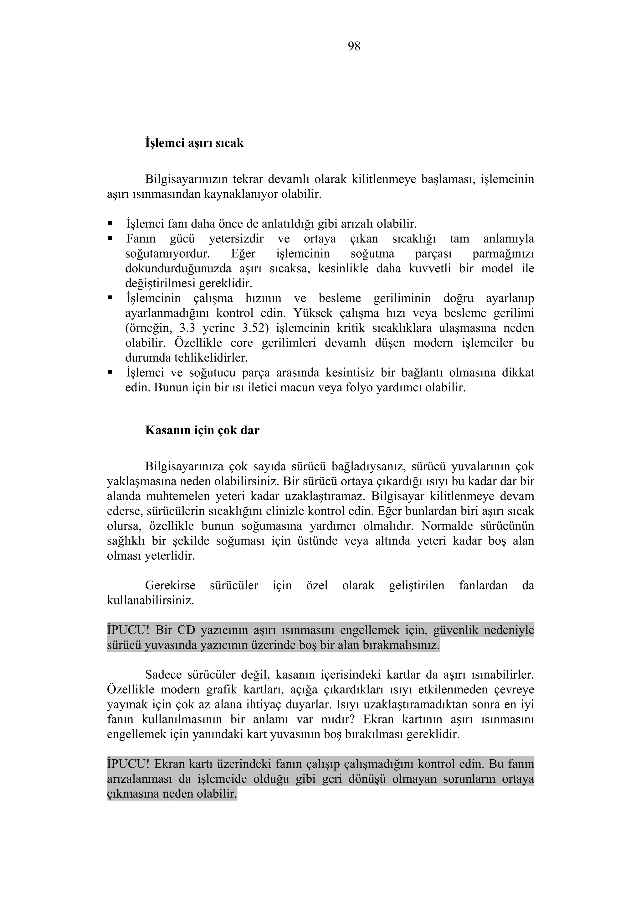 98
İşlemci aşırı sıcak
Bilgisayarınızın tekrar devamlı olarak kilitlenmeye başlaması, işlemcinin
aşırı ısınmasından kaynaklanıyor olabilir.
İşlemci fanı daha önce de anlatıldığı gibi arızalı olabilir.
Fanın gücü yetersizdir ve ortaya çıkan sıcaklığı tam anlamıyla
soğutamıyordur. Eğer işlemcinin soğutma parçası parmağınızı
dokundurduğunuzda aşırı sıcaksa, kesinlikle daha kuvvetli bir model ile
değiştirilmesi gereklidir.
İşlemcinin çalışma hızının ve besleme geriliminin doğru ayarlanıp
ayarlanmadığını kontrol edin. Yüksek çalışma hızı veya besleme gerilimi
(örneğin, 3.3 yerine 3.52) işlemcinin kritik sıcaklıklara ulaşmasına neden
olabilir. Özellikle core gerilimleri devamlı düşen modern işlemciler bu
durumda tehlikelidirler.
İşlemci ve soğutucu parça arasında kesintisiz bir bağlantı olmasına dikkat
edin. Bunun için bir ısı iletici macun veya folyo yardımcı olabilir.
Kasanın için çok dar
Bilgisayarınıza çok sayıda sürücü bağladıysanız, sürücü yuvalarının çok
yaklaşmasına neden olabilirsiniz. Bir sürücü ortaya çıkardığı ısıyı bu kadar dar bir
alanda muhtemelen yeteri kadar uzaklaştıramaz. Bilgisayar kilitlenmeye devam
ederse, sürücülerin sıcaklığını elinizle kontrol edin. Eğer bunlardan biri aşırı sıcak
olursa, özellikle bunun soğumasına yardımcı olmalıdır. Normalde sürücünün
sağlıklı bir şekilde soğuması için üstünde veya altında yeteri kadar boş alan
olması yeterlidir.
Gerekirse sürücüler için özel olarak geliştirilen fanlardan da
kullanabilirsiniz.
İPUCU! Bir CD yazıcının aşırı ısınmasını engellemek için, güvenlik nedeniyle
sürücü yuvasında yazıcının üzerinde boş bir alan bırakmalısınız.
Sadece sürücüler değil, kasanın içerisindeki kartlar da aşırı ısınabilirler.
Özellikle modern grafik kartları, açığa çıkardıkları ısıyı etkilenmeden çevreye
yaymak için çok az alana ihtiyaç duyarlar. Isıyı uzaklaştıramadıktan sonra en iyi
fanın kullanılmasının bir anlamı var mıdır? Ekran kartının aşırı ısınmasını
engellemek için yanındaki kart yuvasının boş bırakılması gereklidir.
İPUCU! Ekran kartı üzerindeki fanın çalışıp çalışmadığını kontrol edin. Bu fanın
arızalanması da işlemcide olduğu gibi geri dönüşü olmayan sorunların ortaya
çıkmasına neden olabilir.
 