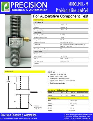 SPECIFICATIONS
PERFORMANCE
Nonlinearity ±0.2% of RO
Hysteresis ±0.2% of RO
Nonrepeatability ±0.1% of RO
ELECTRICAL
Rated Output (RO) 2 mV/V nom
Excitation (VDC or VAC) 18 max
Bridge Resistance 350 ohm nom
Insulation Resistance ≥500 Mohm @ 50 VDC
Connection #24 AWG, 4 conductor, braided shielded PVC
cable, 10 ft [3 m] long
Wiring/Connector Code C1
MECHANICAL
Weight (approximate)
Safe Overload 150% of RO
Deflection 0.005 in [0.13 mm] nom
Material (flexure) M stainless-steel
IP Rating
MODEL PCIL - M
PrecisionInLineLoadCell
CAPACITIES
MODEL # OD kN Thread Natural Frequency
PCIL-M 65 267 M40x4 5 kHz
WIRING CODE (CON1)
RED + EXCITATION
BLACK – EXCITATION
GREEN + SIGNAL
YYELLOW – SIGNAL
SHIELD FLOATING
DIMENSIONS
150 mm
THREAD
(BOTH ENDS)
60 mm
60 mm
PRECISION
For Automotive Component Test
M40x4
Email - sales@precision-robotics.com
http://www.precision-robotics.com
Phone - 91 9074040000, 9993350000
Precision Robotics & Automation
Robotics & Automation
205, Bhavna Apartment, Satyadev Nagar Gwalior
Operation in hazardous environments
FEATURES
•	
•	
•	
•	
•	
Heavy Duty construction
Both tension & compression
High structural load limit.
Built-in surge protection
30 Ton (294 kN)
 