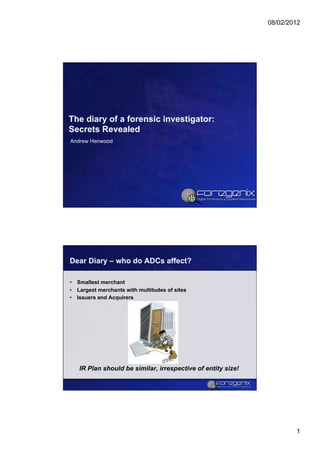 08/02/2012




The diary of a forensic investigator:
Secrets Revealed
Andrew Henwood




Dear Diary – who do ADCs affect?

•  Smallest merchant
•  Largest merchants with multitudes of sites
•  Issuers and Acquirers




   IR Plan should be similar, irrespective of entity size!




                                                                     1
 