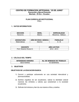 CENTRO DE FORMACION ARTESANAL “25 DE JUNIO”
                       Buenavista y Manuel Estomba
                        Machala – El Oro – Ecuador.


                   PLAN CURRICULAR INSTITUCIONAL
                               P.C.I.


1. DATOS INFORMATIVOS



      SECCION                       NIVEL                   ESPECIALIDAD
      Nocturna                      Básico                 Mecánica - Belleza


    ASIGNATURA             AÑO DE EDUC. BÁSICA                 PARALELO
     Matemáticas                 Decimo                          A-B


             DOCENTE                                  AÑO LECTIVO
      Prof. Roberto Rivera O.                          2012 - 2013




2. CÁLCULO DEL TIEMPO

     INTENSIDAD HORARIA                      No. DE SEMANAS DE TRABAJO
         SEIS HORAS                                  40 SEMANAS

3. OBJETIVOS

OBJETIVOS DE LA EDUCACION BASICA

    1. Convivir y participar activamente en una sociedad intercultural y
       plurinacionalidad.

    2. Sentirse orgulloso de ser ecuatoriano, valorar la identidad cultural
       nacional, los símbolos y valores que caracterizan a la sociedad
       ecuatoriana.

    3. Disfrutar de la lectura y leer de una manera crítica y creativa.
 