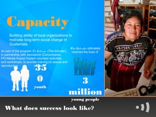 Capacity
      Building ability of local organizations to
      motivate long-term social change in
      Guatemala.
                                                    The Intruder ultimately
As part of the program El Intruso (The Intruder),    reached the lives of
in partnership with Asociación Comunicares,
PCI-Media Impact hosted volunteer activities
and workshops, to provide training on sexual and
reproductive
                         35
                         issues



                         0                             3
                        youth
                                                    million
                                                    young people

  What does success look like?
 