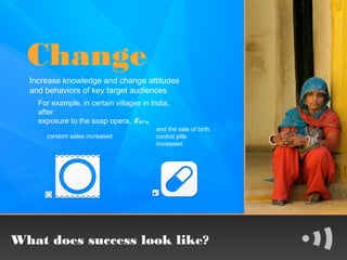 Change
  Increase knowledge and change attitudes
  and behaviors of key target audiences.
    For example, in certain villages in India,
    after
    exposure to the soap opera, Taru,
                                         and the sale of birth
      condom sales increased             control pills
                                         increased




What does success look like?
 