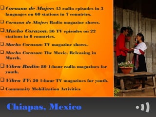  Corazon de Mujer: 45 radio episodes in 3
  languages on 60 stations in 7 countries.
 Corazon de Mujer: Radio magazine shows.
 Mucho Corazon: 36 TV episodes on 22
  stations in 6 countries.
 Mucho Corazon: TV magazine shows.
 Mucho Corazon: The Movie. Releasing in
  March.
 Vibra Radio: 80 1-hour radio magazines for
  youth.
 Vibra TV: 20 1-hour TV magazines for youth.
 Community Mobilization Activities



  Chiapas, Mexico
 