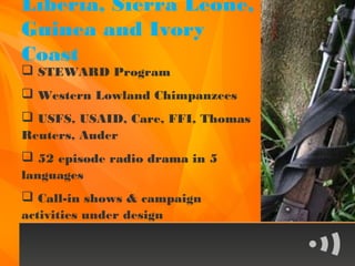 Liberia, Sierra Leone,
Guinea and Ivory
Coast
 STEWARD Program
 Western Lowland Chimpanzees
 USFS, USAID, Care, FFI, Thomas
Reuters, Auder
 52 episode radio drama in 5
languages
 Call-in shows & campaign
activities under design
 