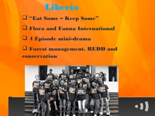Liberia
 “Eat Some – Keep Some”
 Flora and Fauna International
 4 Episode mini-drama
 Forest management, REDD and
conservation
 