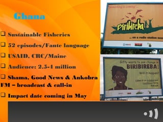 Ghana
 Sustainable Fisheries
 52 episodes/Fante language
 USAID, CRC/Maine
 Audience: 2.5-4 million
 Shama, Good News & Ankobra
FM – broadcast & call-in
 Impact date coming in May
 