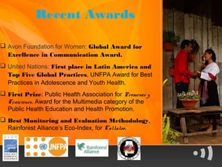 Recent Awards

 Avon Foundation for Women: Global Award for
  Excellence in Communication Award.
 United Nations: First place in Latin America and
  Top Five Global Practices, UNFPA Award for Best
  Practices in Adolescence and Youth Health.
 First Prize: Public Health Association for Promesas y
  Traiciones. Award for the Multimedia category of the
  Public Health Education and Health Promotion.
 Best Monitoring and Evaluation Methodology,
  Rainforest Alliance’s Eco-Index, for Callaloo.
 