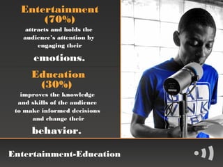 Entertainment
      (70%)
    attracts and holds the
   audience’s attention by
        engaging their

       emotions.
      Education
       (30%)
   improves the knowledge
  and skills of the audience
 to make informed decisions
      and change their

      behavior.

Entertainment-Education
 