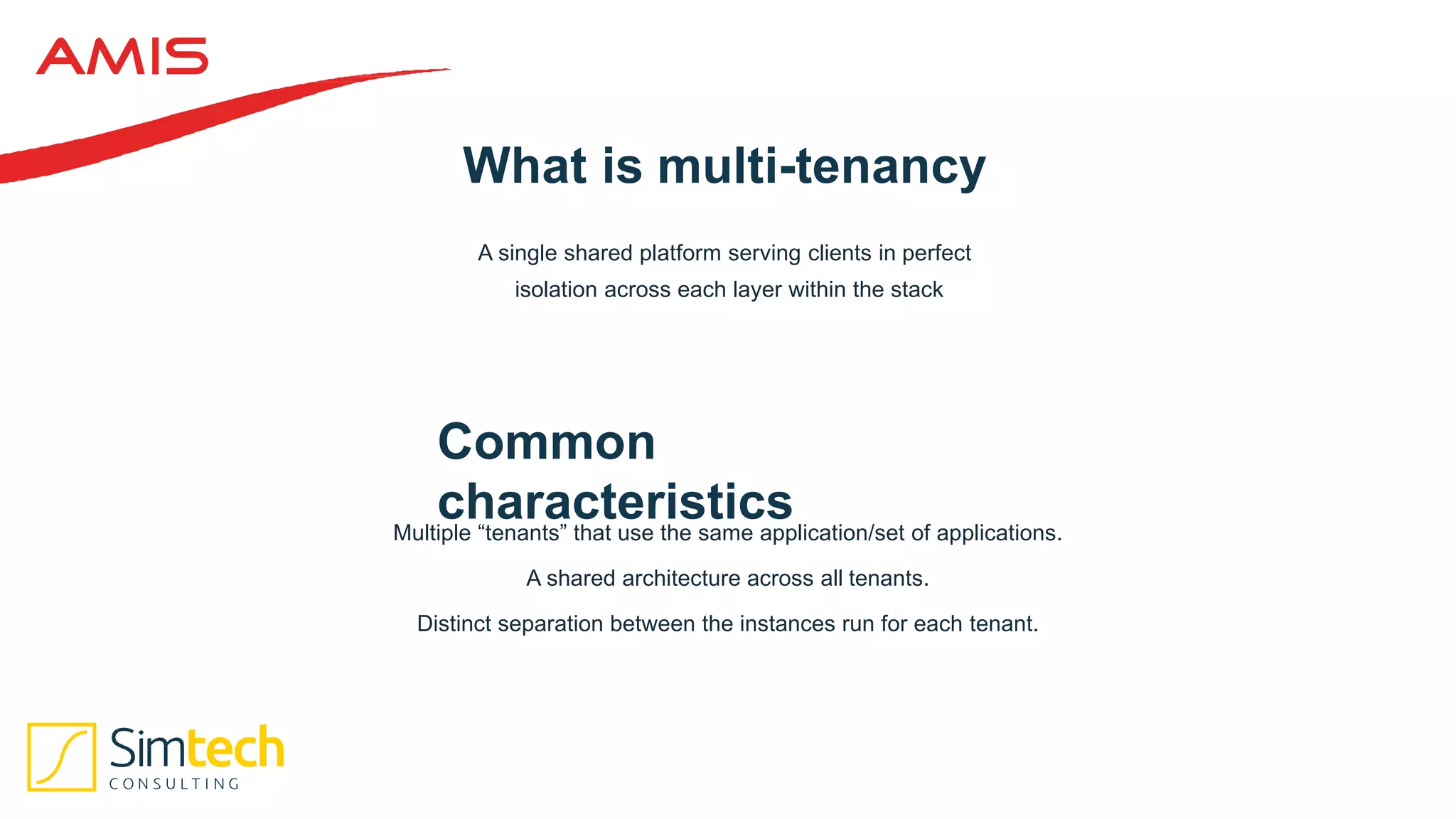 What is multi-tenancy
Common
characteristics
A single shared platform serving clients in perfect
isolation across each layer within the stack
Multiple “tenants” that use the same application/set of applications.
A shared architecture across all tenants.
Distinct separation between the instances run for each tenant.
 