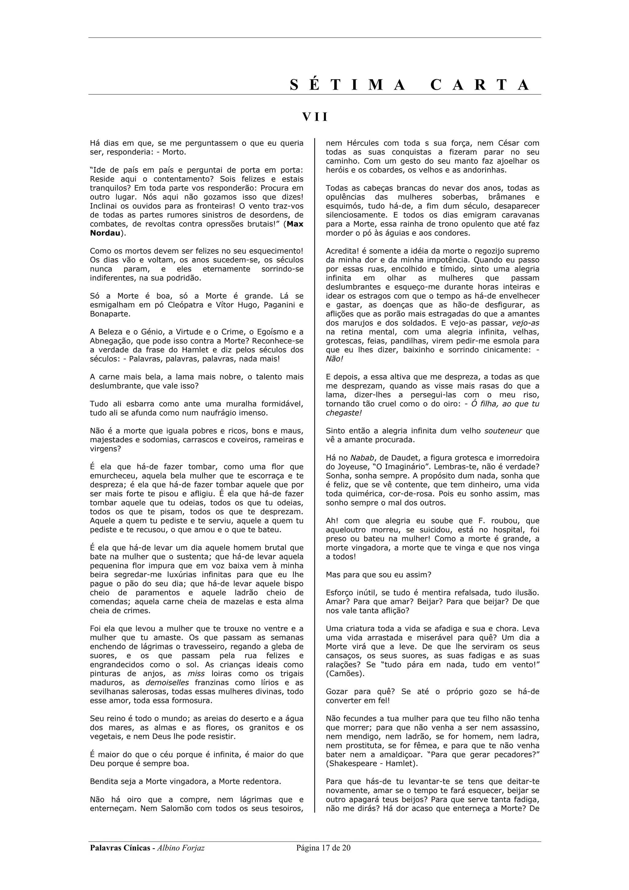 S É T I M A                         C A R T A
                                                       VII
Há dias em que, se me perguntassem o que eu queria            nem Hércules com toda s sua força, nem César com
ser, responderia: - Morto.                                    todas as suas conquistas a fizeram parar no seu
                                                              caminho. Com um gesto do seu manto faz ajoelhar os
“Ide de país em país e perguntai de porta em porta:           heróis e os cobardes, os velhos e as andorinhas.
Reside aqui o contentamento? Sois felizes e estais
tranquilos? Em toda parte vos responderão: Procura em         Todas as cabeças brancas do nevar dos anos, todas as
outro lugar. Nós aqui não gozamos isso que dizes!             opulências das mulheres soberbas, brâmanes e
Inclinai os ouvidos para as fronteiras! O vento traz-vos      esquimós, tudo há-de, a fim dum século, desaparecer
de todas as partes rumores sinistros de desordens, de         silenciosamente. E todos os dias emigram caravanas
combates, de revoltas contra opressões brutais!” (Max         para a Morte, essa rainha de trono opulento que até faz
Nordau).                                                      morder o pó às águias e aos condores.

Como os mortos devem ser felizes no seu esquecimento!         Acredita! é somente a idéia da morte o regozijo supremo
Os dias vão e voltam, os anos sucedem-se, os séculos          da minha dor e da minha impotência. Quando eu passo
nunca    param,    e   eles    eternamente sorrindo-se        por essas ruas, encolhido e tímido, sinto uma alegria
indiferentes, na sua podridão.                                infinita   em    olhar   as    mulheres   que    passam
                                                              deslumbrantes e esqueço-me durante horas inteiras e
Só a Morte é boa, só a Morte é grande. Lá se                  idear os estragos com que o tempo as há-de envelhecer
esmigalham em pó Cleópatra e Vítor Hugo, Paganini e           e gastar, as doenças que as hão-de desfigurar, as
Bonaparte.                                                    aflições que as porão mais estragadas do que a amantes
                                                              dos marujos e dos soldados. E vejo-as passar, vejo-as
A Beleza e o Génio, a Virtude e o Crime, o Egoísmo e a        na retina mental, com uma alegria infinita, velhas,
Abnegação, que pode isso contra a Morte? Reconhece-se         grotescas, feias, pandilhas, virem pedir-me esmola para
a verdade da frase do Hamlet e diz pelos séculos dos          que eu lhes dizer, baixinho e sorrindo cinicamente: -
séculos: - Palavras, palavras, palavras, nada mais!           Não!

A carne mais bela, a lama mais nobre, o talento mais          E depois, a essa altiva que me despreza, a todas as que
deslumbrante, que vale isso?                                  me desprezam, quando as visse mais rasas do que a
                                                              lama, dizer-lhes a persegui-las com o meu riso,
Tudo ali esbarra como ante uma muralha formidável,            tornando tão cruel como o do oiro: - Ó filha, ao que tu
tudo ali se afunda como num naufrágio imenso.                 chegaste!

Não é a morte que iguala pobres e ricos, bons e maus,         Sinto então a alegria infinita dum velho souteneur que
majestades e sodomias, carrascos e coveiros, rameiras e       vê a amante procurada.
virgens?
                                                              Há no Nabab, de Daudet, a figura grotesca e imorredoira
É ela que há-de fazer tombar, como uma flor que               do Joyeuse, “O Imaginário”. Lembras-te, não é verdade?
emurcheceu, aquela bela mulher que te escorraça e te          Sonha, sonha sempre. A propósito dum nada, sonha que
despreza; é ela que há-de fazer tombar aquele que por         é feliz, que se vê contente, que tem dinheiro, uma vida
ser mais forte te pisou e afligiu. É ela que há-de fazer      toda quimérica, cor-de-rosa. Pois eu sonho assim, mas
tombar aquele que tu odeias, todos os que tu odeias,          sonho sempre o mal dos outros.
todos os que te pisam, todos os que te desprezam.
Aquele a quem tu pediste e te serviu, aquele a quem tu        Ah! com que alegria eu soube que F. roubou, que
pediste e te recusou, o que amou e o que te bateu.            aqueloutro morreu, se suicidou, está no hospital, foi
                                                              preso ou bateu na mulher! Como a morte é grande, a
É ela que há-de levar um dia aquele homem brutal que          morte vingadora, a morte que te vinga e que nos vinga
bate na mulher que o sustenta; que há-de levar aquela         a todos!
pequenina flor impura que em voz baixa vem à minha
beira segredar-me luxúrias infinitas para que eu lhe          Mas para que sou eu assim?
pague o pão do seu dia; que há-de levar aquele bispo
cheio de paramentos e aquele ladrão cheio de                  Esforço inútil, se tudo é mentira refalsada, tudo ilusão.
comendas; aquela carne cheia de mazelas e esta alma           Amar? Para que amar? Beijar? Para que beijar? De que
cheia de crimes.                                              nos vale tanta aflição?

Foi ela que levou a mulher que te trouxe no ventre e a        Uma criatura toda a vida se afadiga e sua e chora. Leva
mulher que tu amaste. Os que passam as semanas                uma vida arrastada e miserável para quê? Um dia a
enchendo de lágrimas o travesseiro, regando a gleba de        Morte virá que a leve. De que lhe serviram os seus
suores, e os que passam pela rua felizes e                    cansaços, os seus suores, as suas fadigas e as suas
engrandecidos como o sol. As crianças ideais como             ralações? Se “tudo pára em nada, tudo em vento!”
pinturas de anjos, as miss loiras como os trigais             (Camões).
maduros, as demoiselles franzinas como lírios e as
sevilhanas salerosas, todas essas mulheres divinas, todo      Gozar para quê? Se até o próprio gozo se há-de
esse amor, toda essa formosura.                               converter em fel!

Seu reino é todo o mundo; as areias do deserto e a água       Não fecundes a tua mulher para que teu filho não tenha
dos mares, as almas e as flores, os granitos e os             que morrer; para que não venha a ser nem assassino,
vegetais, e nem Deus lhe pode resistir.                       nem mendigo, nem ladrão, se for homem, nem ladra,
                                                              nem prostituta, se for fêmea, e para que te não venha
É maior do que o céu porque é infinita, é maior do que        bater nem a amaldiçoar. “Para que gerar pecadores?”
Deu porque é sempre boa.                                      (Shakespeare - Hamlet).

Bendita seja a Morte vingadora, a Morte redentora.            Para que hás-de tu levantar-te se tens que deitar-te
                                                              novamente, amar se o tempo te fará esquecer, beijar se
Não há oiro que a compre, nem lágrimas que e                  outro apagará teus beijos? Para que serve tanta fadiga,
enterneçam. Nem Salomão com todos os seus tesoiros,           não me dirás? Há dor acaso que enterneça a Morte? De




Palavras Cínicas - Albino Forjaz                      Página 17 de 20
 