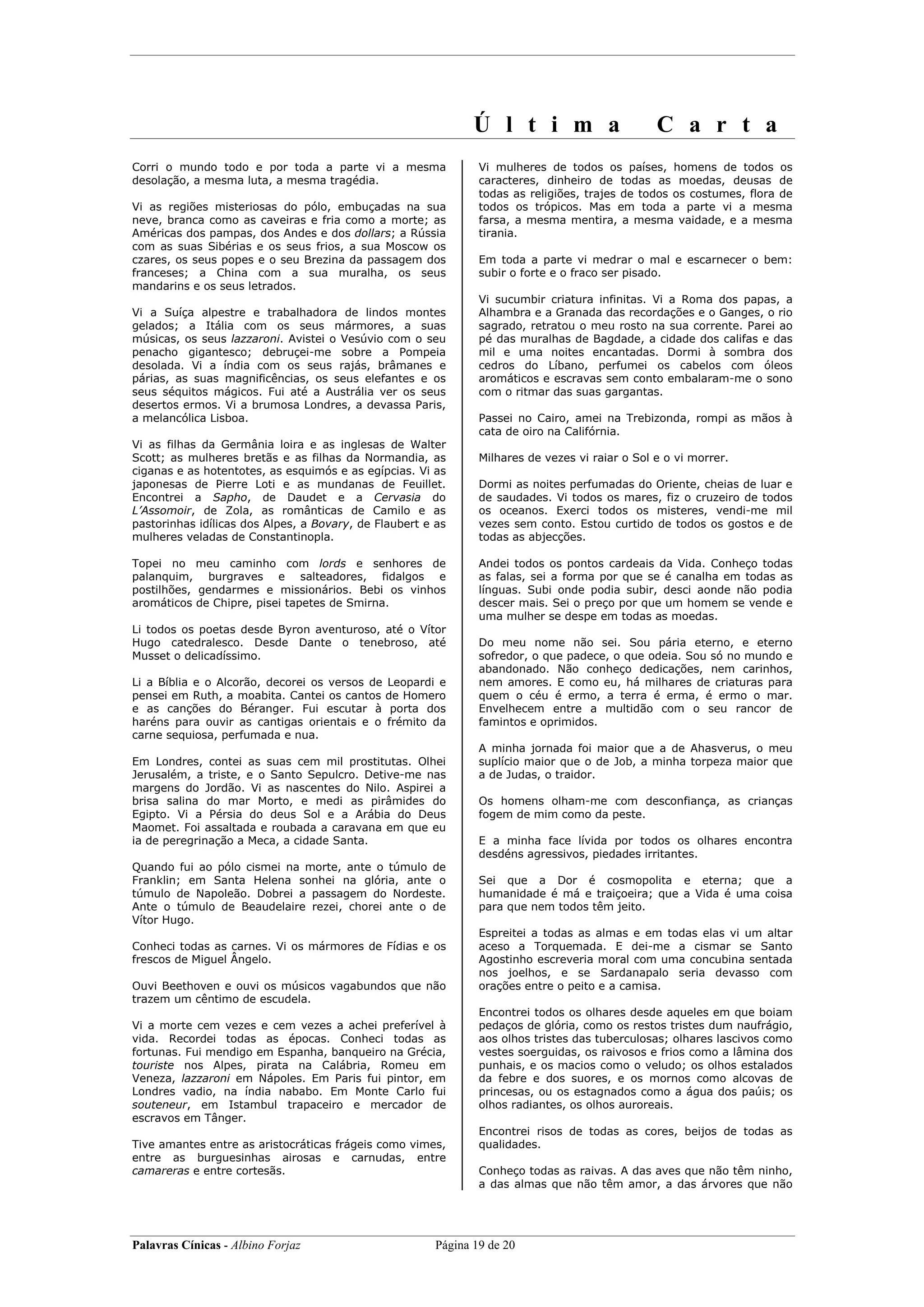 Ú l t i m a                       C a r t a
Corri o mundo todo e por toda a parte vi a mesma                Vi mulheres de todos os países, homens de todos os
desolação, a mesma luta, a mesma tragédia.                      caracteres, dinheiro de todas as moedas, deusas de
                                                                todas as religiões, trajes de todos os costumes, flora de
Vi as regiões misteriosas do pólo, embuçadas na sua             todos os trópicos. Mas em toda a parte vi a mesma
neve, branca como as caveiras e fria como a morte; as           farsa, a mesma mentira, a mesma vaidade, e a mesma
Américas dos pampas, dos Andes e dos dollars; a Rússia          tirania.
com as suas Sibérias e os seus frios, a sua Moscow os
czares, os seus popes e o seu Brezina da passagem dos           Em toda a parte vi medrar o mal e escarnecer o bem:
franceses; a China com a sua muralha, os seus                   subir o forte e o fraco ser pisado.
mandarins e os seus letrados.
                                                                Vi sucumbir criatura infinitas. Vi a Roma dos papas, a
Vi a Suíça alpestre e trabalhadora de lindos montes             Alhambra e a Granada das recordações e o Ganges, o rio
gelados; a Itália com os seus mármores, a suas                  sagrado, retratou o meu rosto na sua corrente. Parei ao
músicas, os seus lazzaroni. Avistei o Vesúvio com o seu         pé das muralhas de Bagdade, a cidade dos califas e das
penacho gigantesco; debruçei-me sobre a Pompeia                 mil e uma noites encantadas. Dormi à sombra dos
desolada. Vi a índia com os seus rajás, brâmanes e              cedros do Líbano, perfumei os cabelos com óleos
párias, as suas magnificências, os seus elefantes e os          aromáticos e escravas sem conto embalaram-me o sono
seus séquitos mágicos. Fui até a Austrália ver os seus          com o ritmar das suas gargantas.
desertos ermos. Vi a brumosa Londres, a devassa Paris,
a melancólica Lisboa.                                           Passei no Cairo, amei na Trebizonda, rompi as mãos à
                                                                cata de oiro na Califórnia.
Vi as filhas da Germânia loira e as inglesas de Walter
Scott; as mulheres bretãs e as filhas da Normandia, as          Milhares de vezes vi raiar o Sol e o vi morrer.
ciganas e as hotentotes, as esquimós e as egípcias. Vi as
japonesas de Pierre Loti e as mundanas de Feuillet.             Dormi as noites perfumadas do Oriente, cheias de luar e
Encontrei a Sapho, de Daudet e a Cervasia do                    de saudades. Vi todos os mares, fiz o cruzeiro de todos
L’Assomoir, de Zola, as românticas de Camilo e as               os oceanos. Exerci todos os misteres, vendi-me mil
pastorinhas idílicas dos Alpes, a Bovary, de Flaubert e as      vezes sem conto. Estou curtido de todos os gostos e de
mulheres veladas de Constantinopla.                             todas as abjecções.

Topei no meu caminho com lords e senhores de                    Andei todos os pontos cardeais da Vida. Conheço todas
palanquim, burgraves e salteadores, fidalgos e                  as falas, sei a forma por que se é canalha em todas as
postilhões, gendarmes e missionários. Bebi os vinhos            línguas. Subi onde podia subir, desci aonde não podia
aromáticos de Chipre, pisei tapetes de Smirna.                  descer mais. Sei o preço por que um homem se vende e
                                                                uma mulher se despe em todas as moedas.
Li todos os poetas desde Byron aventuroso, até o Vítor
Hugo catedralesco. Desde Dante o tenebroso, até                 Do meu nome não sei. Sou pária eterno, e eterno
Musset o delicadíssimo.                                         sofredor, o que padece, o que odeia. Sou só no mundo e
                                                                abandonado. Não conheço dedicações, nem carinhos,
Li a Bíblia e o Alcorão, decorei os versos de Leopardi e        nem amores. E como eu, há milhares de criaturas para
pensei em Ruth, a moabita. Cantei os cantos de Homero           quem o céu é ermo, a terra é erma, é ermo o mar.
e as canções do Béranger. Fui escutar à porta dos               Envelhecem entre a multidão com o seu rancor de
haréns para ouvir as cantigas orientais e o frémito da          famintos e oprimidos.
carne sequiosa, perfumada e nua.
                                                                A minha jornada foi maior que a de Ahasverus, o meu
Em Londres, contei as suas cem mil prostitutas. Olhei           suplício maior que o de Job, a minha torpeza maior que
Jerusalém, a triste, e o Santo Sepulcro. Detive-me nas          a de Judas, o traidor.
margens do Jordão. Vi as nascentes do Nilo. Aspirei a
brisa salina do mar Morto, e medi as pirâmides do               Os homens olham-me com desconfiança, as crianças
Egipto. Vi a Pérsia do deus Sol e a Arábia do Deus              fogem de mim como da peste.
Maomet. Foi assaltada e roubada a caravana em que eu
ia de peregrinação a Meca, a cidade Santa.                      E a minha face lívida por todos os olhares encontra
                                                                desdéns agressivos, piedades irritantes.
Quando fui ao pólo cismei na morte, ante o túmulo de
Franklin; em Santa Helena sonhei na glória, ante o              Sei que a Dor é cosmopolita e eterna; que a
túmulo de Napoleão. Dobrei a passagem do Nordeste.              humanidade é má e traiçoeira; que a Vida é uma coisa
Ante o túmulo de Beaudelaire rezei, chorei ante o de            para que nem todos têm jeito.
Vítor Hugo.
                                                                Espreitei a todas as almas e em todas elas vi um altar
Conheci todas as carnes. Vi os mármores de Fídias e os          aceso a Torquemada. E dei-me a cismar se Santo
frescos de Miguel Ângelo.                                       Agostinho escreveria moral com uma concubina sentada
                                                                nos joelhos, e se Sardanapalo seria devasso com
Ouvi Beethoven e ouvi os músicos vagabundos que não             orações entre o peito e a camisa.
trazem um cêntimo de escudela.
                                                                Encontrei todos os olhares desde aqueles em que boiam
Vi a morte cem vezes e cem vezes a achei preferível à           pedaços de glória, como os restos tristes dum naufrágio,
vida. Recordei todas as épocas. Conheci todas as                aos olhos tristes das tuberculosas; olhares lascivos como
fortunas. Fui mendigo em Espanha, banqueiro na Grécia,          vestes soerguidas, os raivosos e frios como a lâmina dos
touriste nos Alpes, pirata na Calábria, Romeu em                punhais, e os macios como o veludo; os olhos estalados
Veneza, lazzaroni em Nápoles. Em Paris fui pintor, em           da febre e dos suores, e os mornos como alcovas de
Londres vadio, na índia nababo. Em Monte Carlo fui              princesas, ou os estagnados como a água dos paúis; os
souteneur, em Istambul trapaceiro e mercador de                 olhos radiantes, os olhos auroreais.
escravos em Tânger.
                                                                Encontrei risos de todas as cores, beijos de todas as
Tive amantes entre as aristocráticas frágeis como vimes,        qualidades.
entre as burguesinhas airosas e carnudas, entre
camareras e entre cortesãs.                                     Conheço todas as raivas. A das aves que não têm ninho,
                                                                a das almas que não têm amor, a das árvores que não




Palavras Cínicas - Albino Forjaz                        Página 19 de 20
 