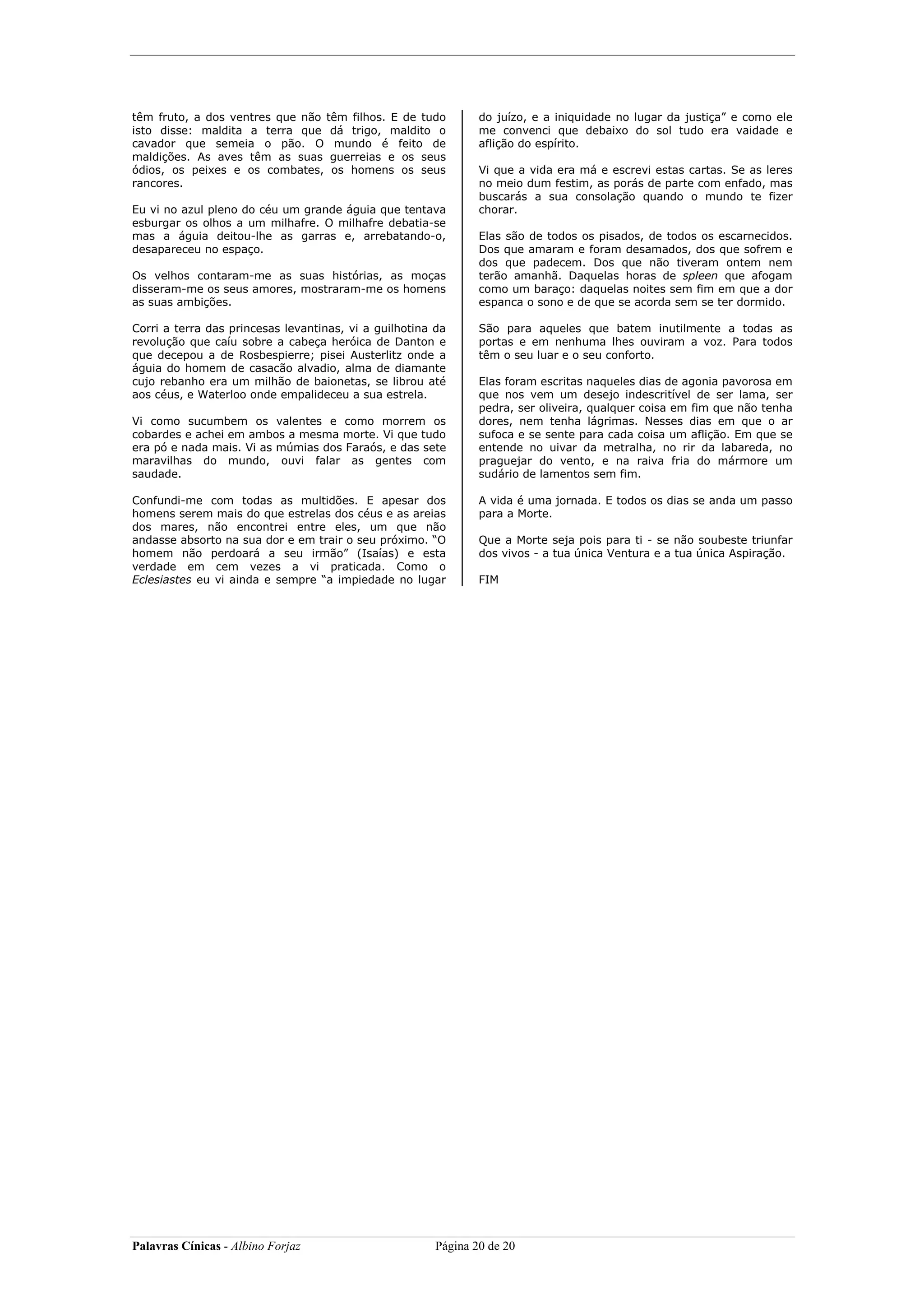 têm fruto, a dos ventres que não têm filhos. E de tudo          do juízo, e a iniquidade no lugar da justiça” e como ele
isto disse: maldita a terra que dá trigo, maldito o             me convenci que debaixo do sol tudo era vaidade e
cavador que semeia o pão. O mundo é feito de                    aflição do espírito.
maldições. As aves têm as suas guerreias e os seus
ódios, os peixes e os combates, os homens os seus               Vi que a vida era má e escrevi estas cartas. Se as leres
rancores.                                                       no meio dum festim, as porás de parte com enfado, mas
                                                                buscarás a sua consolação quando o mundo te fizer
Eu vi no azul pleno do céu um grande águia que tentava          chorar.
esburgar os olhos a um milhafre. O milhafre debatia-se
mas a águia deitou-lhe as garras e, arrebatando-o,              Elas são de todos os pisados, de todos os escarnecidos.
desapareceu no espaço.                                          Dos que amaram e foram desamados, dos que sofrem e
                                                                dos que padecem. Dos que não tiveram ontem nem
Os velhos contaram-me as suas histórias, as moças               terão amanhã. Daquelas horas de spleen que afogam
disseram-me os seus amores, mostraram-me os homens              como um baraço: daquelas noites sem fim em que a dor
as suas ambições.                                               espanca o sono e de que se acorda sem se ter dormido.

Corri a terra das princesas levantinas, vi a guilhotina da      São para aqueles que batem inutilmente a todas as
revolução que caíu sobre a cabeça heróica de Danton e           portas e em nenhuma lhes ouviram a voz. Para todos
que decepou a de Rosbespierre; pisei Austerlitz onde a          têm o seu luar e o seu conforto.
águia do homem de casacão alvadio, alma de diamante
cujo rebanho era um milhão de baionetas, se librou até          Elas foram escritas naqueles dias de agonia pavorosa em
aos céus, e Waterloo onde empalideceu a sua estrela.            que nos vem um desejo indescritível de ser lama, ser
                                                                pedra, ser oliveira, qualquer coisa em fim que não tenha
Vi como sucumbem os valentes e como morrem os                   dores, nem tenha lágrimas. Nesses dias em que o ar
cobardes e achei em ambos a mesma morte. Vi que tudo            sufoca e se sente para cada coisa um aflição. Em que se
era pó e nada mais. Vi as múmias dos Faraós, e das sete         entende no uivar da metralha, no rir da labareda, no
maravilhas do mundo, ouvi falar as gentes com                   praguejar do vento, e na raiva fria do mármore um
saudade.                                                        sudário de lamentos sem fim.

Confundi-me com todas as multidões. E apesar dos                A vida é uma jornada. E todos os dias se anda um passo
homens serem mais do que estrelas dos céus e as areias          para a Morte.
dos mares, não encontrei entre eles, um que não
andasse absorto na sua dor e em trair o seu próximo. “O         Que a Morte seja pois para ti - se não soubeste triunfar
homem não perdoará a seu irmão” (Isaías) e esta                 dos vivos - a tua única Ventura e a tua única Aspiração.
verdade em cem vezes a vi praticada. Como o
Eclesiastes eu vi ainda e sempre “a impiedade no lugar          FIM




Palavras Cínicas - Albino Forjaz                        Página 20 de 20
 