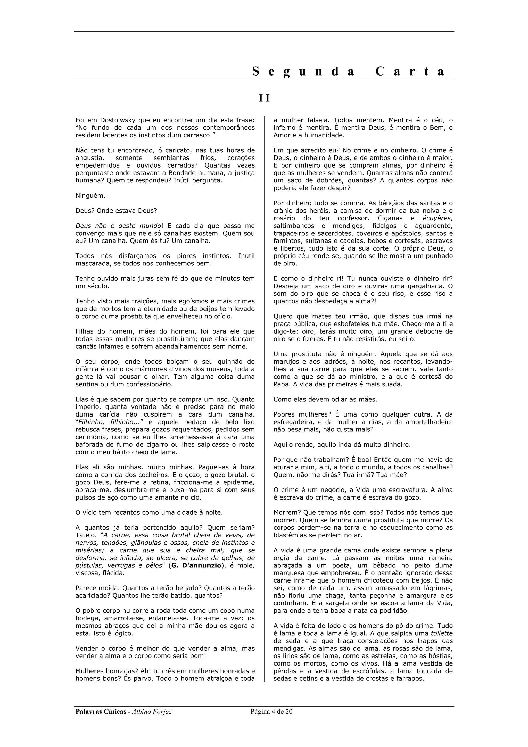 S e g u n d a                             C a r t a
                                                           II
Foi em Dostoiwsky que eu encontrei um dia esta frase:           a mulher falseia. Todos mentem. Mentira é o céu, o
“No fundo de cada um dos nossos contemporâneos                  inferno é mentira. É mentira Deus, é mentira o Bem, o
residem latentes os instintos dum carrasco!”                    Amor e a humanidade.

Não tens tu encontrado, ó caricato, nas tuas horas de           Em que acredito eu? No crime e no dinheiro. O crime é
angústia,   somente    semblantes    frios,  corações           Deus, o dinheiro é Deus, e de ambos o dinheiro é maior.
empedernidos e ouvidos cerrados? Quantas vezes                  É por dinheiro que se compram almas, por dinheiro é
perguntaste onde estavam a Bondade humana, a justiça            que as mulheres se vendem. Quantas almas não conterá
humana? Quem te respondeu? Inútil pergunta.                     um saco de dobrões, quantas? A quantos corpos não
                                                                poderia ele fazer despir?
Ninguém.
                                                                Por dinheiro tudo se compra. As bênçãos das santas e o
Deus? Onde estava Deus?                                         crânio dos heróis, a camisa de dormir da tua noiva e o
                                                                rosário do teu confessor. Ciganas e écuyères,
Deus não é deste mundo! E cada dia que passa me                 saltimbancos e mendigos, fidalgos e aguardente,
convenço mais que nele só canalhas existem. Quem sou            trapaceiros e sacerdotes, coveiros e apóstolos, santos e
eu? Um canalha. Quem és tu? Um canalha.                         famintos, sultanas e cadelas, bobos e cortesãs, escravos
                                                                e libertos, tudo isto é da sua corte. O próprio Deus, o
Todos nós disfarçamos os piores instintos.        Inútil        próprio céu rende-se, quando se lhe mostra um punhado
mascarada, se todos nos conhecemos bem.                         de oiro.

Tenho ouvido mais juras sem fé do que de minutos tem            E como    o dinheiro ri! Tu nunca ouviste o dinheiro rir?
um século.                                                      Despeja   um saco de oiro e ouvirás uma gargalhada. O
                                                                som do    oiro que se choca é o seu riso, e esse riso a
Tenho visto mais traições, mais egoísmos e mais crimes          quantos   não despedaça a alma?!
que de mortos tem a eternidade ou de beijos tem levado
o corpo duma prostituta que envelheceu no ofício.               Quero que mates teu irmão, que dispas tua irmã na
                                                                praça pública, que esbofeteies tua mãe. Chego-me a ti e
Filhas do homem, mães do homem, foi para ele que                digo-te: oiro, terás muito oiro, um grande deboche de
todas essas mulheres se prostituíram; que elas dançam           oiro se o fizeres. E tu não resistirás, eu sei-o.
cancãs infames e sofrem abandalhamentos sem nome.
                                                                Uma prostituta não é ninguém. Aquela que se dá aos
O seu corpo, onde todos bolçam o seu quinhão de                 marujos e aos ladrões, à noite, nos recantos, levando-
infâmia é como os mármores divinos dos museus, toda a           lhes a sua carne para que eles se saciem, vale tanto
gente lá vai pousar o olhar. Tem alguma coisa duma              como a que se dá ao ministro, e a que é cortesã do
sentina ou dum confessionário.                                  Papa. A vida das primeiras é mais suada.

Elas é que sabem por quanto se compra um riso. Quanto           Como elas devem odiar as mães.
império, quanta vontade não é preciso para no meio
duma carícia não cuspirem a cara dum canalha.                   Pobres mulheres? É uma como qualquer outra. A da
“Filhinho, filhinho...” e aquele pedaço de belo lixo            esfregadeira, e da mulher a dias, a da amortalhadeira
rebusca frases, prepara gozos requentados, pedidos sem          não pesa mais, não custa mais?
cerimónia, como se eu lhes arremessasse à cara uma
baforada de fumo de cigarro ou lhes salpicasse o rosto          Aquilo rende, aquilo inda dá muito dinheiro.
com o meu hálito cheio de lama.
                                                                Por que não trabalham? É boa! Então quem me havia de
Elas ali são minhas, muito minhas. Paguei-as à hora             aturar a mim, a ti, a todo o mundo, a todos os canalhas?
como a corrida dos cocheiros. E o gozo, o gozo brutal, o        Quem, não me dirás? Tua irmã? Tua mãe?
gozo Deus, fere-me a retina, fricciona-me a epiderme,
abraça-me, deslumbra-me e puxa-me para si com seus              O crime é um negócio, a Vida uma escravatura. A alma
pulsos de aço como uma amante no cio.                           é escrava do crime, a carne é escrava do gozo.

O vício tem recantos como uma cidade à noite.                   Morrem? Que temos nós com isso? Todos nós temos que
                                                                morrer. Quem se lembra duma prostituta que morre? Os
A quantos já teria pertencido aquilo? Quem seriam?              corpos perdem-se na terra e no esquecimento como as
Tateio. “A carne, essa coisa brutal cheia de veias, de          blasfêmias se perdem no ar.
nervos, tendões, glândulas e ossos, cheia de instintos e
misérias; a carne que sua e cheira mal; que se                  A vida é uma grande cama onde existe sempre a plena
desforma, se infecta, se ulcera, se cobre de gelhas, de         orgia da carne. Lá passam as noites uma rameira
pústulas, verrugas e pêlos” (G. D'annunzio), é mole,            abraçada a um poeta, um bêbado no peito duma
viscosa, flácida.                                               marquesa que empobreceu. É o panteão ignorado dessa
                                                                carne infame que o homem chicoteou com beijos. E não
Parece moída. Quantos a terão beijado? Quantos a terão          sei, como de cada um, assim amassado em lágrimas,
acariciado? Quantos lhe terão batido, quantos?                  não floriu uma chaga, tanta peçonha e amargura eles
                                                                continham. É a sargeta onde se escoa a lama da Vida,
O pobre corpo nu corre a roda toda como um copo numa            para onde a terra baba a nata da podridão.
bodega, amarrota-se, enlameia-se. Toca-me a vez: os
mesmos abraços que dei a minha mãe dou-os agora a               A vida é feita de lodo e os homens do pó do crime. Tudo
esta. Isto é lógico.                                            é lama e toda a lama é igual. A que salpica uma toilette
                                                                de seda e a que traça constelações nos trapos das
Vender o corpo é melhor do que vender a alma, mas               mendigas. As almas são de lama, as rosas são de lama,
vender a alma e o corpo como seria bom!                         os lírios são de lama, como as estrelas, como as hóstias,
                                                                como os mortos, como os vivos. Há a lama vestida de
Mulheres honradas? Ah! tu crês em mulheres honradas e           pérolas e a vestida de escrófulas, a lama toucada de
homens bons? És parvo. Todo o homem atraiçoa e toda             sedas e cetins e a vestida de crostas e farrapos.




Palavras Cínicas - Albino Forjaz                      Página 4 de 20
 