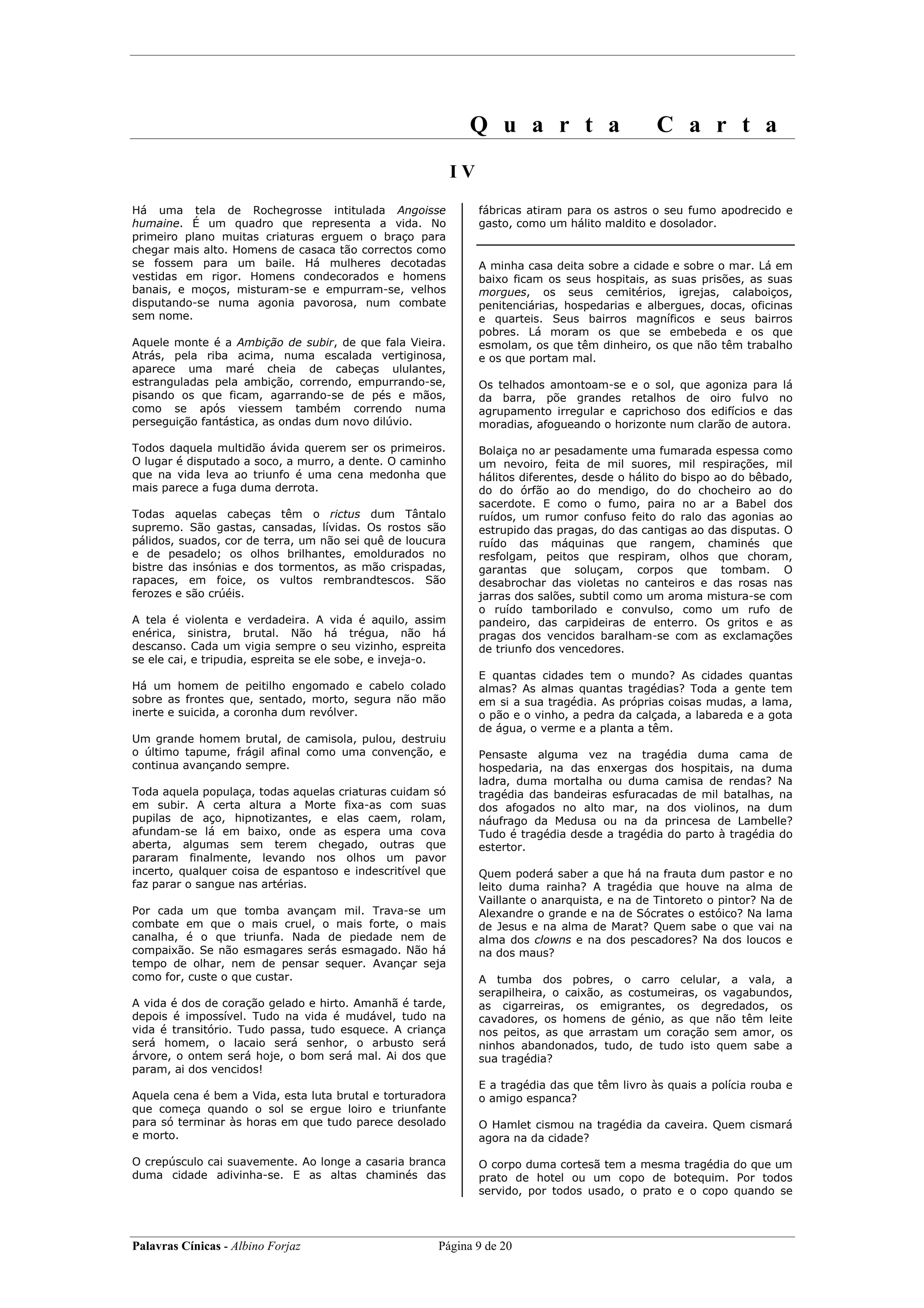 Q u a r t a                         C a r t a
                                                            IV
Há uma tela de Rochegrosse intitulada Angoisse                   fábricas atiram para os astros o seu fumo apodrecido e
humaine. É um quadro que representa a vida. No                   gasto, como um hálito maldito e dosolador.
primeiro plano muitas criaturas erguem o braço para
chegar mais alto. Homens de casaca tão correctos como
se fossem para um baile. Há mulheres decotadas                   A minha casa deita sobre a cidade e sobre o mar. Lá em
vestidas em rigor. Homens condecorados e homens                  baixo ficam os seus hospitais, as suas prisões, as suas
banais, e moços, misturam-se e empurram-se, velhos               morgues, os seus cemitérios, igrejas, calaboiços,
disputando-se numa agonia pavorosa, num combate                  penitenciárias, hospedarias e albergues, docas, oficinas
sem nome.                                                        e quarteis. Seus bairros magníficos e seus bairros
                                                                 pobres. Lá moram os que se embebeda e os que
Aquele monte é a Ambição de subir, de que fala Vieira.           esmolam, os que têm dinheiro, os que não têm trabalho
Atrás, pela riba acima, numa escalada vertiginosa,               e os que portam mal.
aparece uma maré cheia de cabeças ululantes,
estranguladas pela ambição, correndo, empurrando-se,             Os telhados amontoam-se e o sol, que agoniza para lá
pisando os que ficam, agarrando-se de pés e mãos,                da barra, põe grandes retalhos de oiro fulvo no
como se após viessem também correndo numa                        agrupamento irregular e caprichoso dos edifícios e das
perseguição fantástica, as ondas dum novo dilúvio.               moradias, afogueando o horizonte num clarão de autora.

Todos daquela multidão ávida querem ser os primeiros.            Bolaiça no ar pesadamente uma fumarada espessa como
O lugar é disputado a soco, a murro, a dente. O caminho          um nevoiro, feita de mil suores, mil respirações, mil
que na vida leva ao triunfo é uma cena medonha que               hálitos diferentes, desde o hálito do bispo ao do bêbado,
mais parece a fuga duma derrota.                                 do do órfão ao do mendigo, do do chocheiro ao do
                                                                 sacerdote. E como o fumo, paira no ar a Babel dos
Todas aquelas cabeças têm o rictus dum Tântalo                   ruídos, um rumor confuso feito do ralo das agonias ao
supremo. São gastas, cansadas, lívidas. Os rostos são            estrupido das pragas, do das cantigas ao das disputas. O
pálidos, suados, cor de terra, um não sei quê de loucura         ruído das máquinas que rangem, chaminés que
e de pesadelo; os olhos brilhantes, emoldurados no               resfolgam, peitos que respiram, olhos que choram,
bistre das insónias e dos tormentos, as mão crispadas,           garantas que soluçam, corpos que tombam. O
rapaces, em foice, os vultos rembrandtescos. São                 desabrochar das violetas no canteiros e das rosas nas
ferozes e são crúéis.                                            jarras dos salões, subtil como um aroma mistura-se com
                                                                 o ruído tamborilado e convulso, como um rufo de
A tela é violenta e verdadeira. A vida é aquilo, assim           pandeiro, das carpideiras de enterro. Os gritos e as
enérica, sinistra, brutal. Não há trégua, não há                 pragas dos vencidos baralham-se com as exclamações
descanso. Cada um vigia sempre o seu vizinho, espreita           de triunfo dos vencedores.
se ele cai, e tripudia, espreita se ele sobe, e inveja-o.
                                                                 E quantas cidades tem o mundo? As cidades quantas
Há um homem de peitilho engomado e cabelo colado                 almas? As almas quantas tragédias? Toda a gente tem
sobre as frontes que, sentado, morto, segura não mão             em si a sua tragédia. As próprias coisas mudas, a lama,
inerte e suicida, a coronha dum revólver.                        o pão e o vinho, a pedra da calçada, a labareda e a gota
                                                                 de água, o verme e a planta a têm.
Um grande homem brutal, de camisola, pulou, destruiu
o último tapume, frágil afinal como uma convenção, e             Pensaste alguma vez na tragédia duma cama de
continua avançando sempre.                                       hospedaria, na das enxergas dos hospitais, na duma
                                                                 ladra, duma mortalha ou duma camisa de rendas? Na
Toda aquela populaça, todas aquelas criaturas cuidam só          tragédia das bandeiras esfuracadas de mil batalhas, na
em subir. A certa altura a Morte fixa-as com suas                dos afogados no alto mar, na dos violinos, na dum
pupilas de aço, hipnotizantes, e elas caem, rolam,               náufrago da Medusa ou na da princesa de Lambelle?
afundam-se lá em baixo, onde as espera uma cova                  Tudo é tragédia desde a tragédia do parto à tragédia do
aberta, algumas sem terem chegado, outras que                    estertor.
pararam finalmente, levando nos olhos um pavor
incerto, qualquer coisa de espantoso e indescritível que         Quem poderá saber a que há na frauta dum pastor e no
faz parar o sangue nas artérias.                                 leito duma rainha? A tragédia que houve na alma de
                                                                 Vaillante o anarquista, e na de Tintoreto o pintor? Na de
Por cada um que tomba avançam mil. Trava-se um                   Alexandre o grande e na de Sócrates o estóico? Na lama
combate em que o mais cruel, o mais forte, o mais                de Jesus e na alma de Marat? Quem sabe o que vai na
canalha, é o que triunfa. Nada de piedade nem de                 alma dos clowns e na dos pescadores? Na dos loucos e
compaixão. Se não esmagares serás esmagado. Não há               na dos maus?
tempo de olhar, nem de pensar sequer. Avançar seja
como for, custe o que custar.                                    A tumba dos pobres, o carro celular, a vala, a
                                                                 serapilheira, o caixão, as costumeiras, os vagabundos,
A vida é dos de coração gelado e hirto. Amanhã é tarde,          as cigarreiras, os emigrantes, os degredados, os
depois é impossível. Tudo na vida é mudável, tudo na             cavadores, os homens de génio, as que não têm leite
vida é transitório. Tudo passa, tudo esquece. A criança          nos peitos, as que arrastam um coração sem amor, os
será homem, o lacaio será senhor, o arbusto será                 ninhos abandonados, tudo, de tudo isto quem sabe a
árvore, o ontem será hoje, o bom será mal. Ai dos que            sua tragédia?
param, ai dos vencidos!
                                                                 E a tragédia das que têm livro às quais a polícia rouba e
Aquela cena é bem a Vida, esta luta brutal e torturadora         o amigo espanca?
que começa quando o sol se ergue loiro e triunfante
para só terminar às horas em que tudo parece desolado            O Hamlet cismou na tragédia da caveira. Quem cismará
e morto.                                                         agora na da cidade?

O crepúsculo cai suavemente. Ao longe a casaria branca           O corpo duma cortesã tem a mesma tragédia do que um
duma cidade adivinha-se. E as altas chaminés das                 prato de hotel ou um copo de botequim. Por todos
                                                                 servido, por todos usado, o prato e o copo quando se




Palavras Cínicas - Albino Forjaz                       Página 9 de 20
 