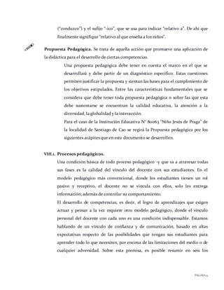 PÁGINA9
(“conduzco”) y el sufijo “-ico”, que se usa para indicar “relativo a”. De ahí que
finalmente signifique “relativo al que enseña a los niños”.
 Propuesta Pedagógica. Se trata de aquella acción que promueve una aplicación de
la didáctica para el desarrollo de ciertas competencias.
Una propuesta pedagógica debe tener en cuenta el marco en el que se
desarrollará y debe partir de un diagnóstico específico. Estas cuestiones
permiten justificar la propuesta y sientan las bases para el cumplimiento de
los objetivos estipulados. Entre las características fundamentales que se
considera que debe tener toda propuesta pedagógica o sobre las que esta
debe sustentarse se encuentran la calidad educativa, la atención a la
diversidad, la globalidad y la interacción.
Para el caso de la Institución Educativa N° 80063 “Niño Jesús de Praga” de
la localidad de Santiago de Cao se regirá la Propuesta pedagógica por los
siguientes acápites que en este documento se desarrollen.
VIII.1. Procesos pedagógicos.
Una condición básica de todo proceso pedagógico -y que va a atravesar todas
sus fases es la calidad del vínculo del docente con sus estudiantes. En el
modelo pedagógico más convencional, donde los estudiantes tienen un rol
pasivo y receptivo, el docente no se vincula con ellos, solo les entrega
información; además de controlar su comportamiento.
El desarrollo de competencias, es decir, el logro de aprendizajes que exigen
actuar y pensar a la vez requiere otro modelo pedagógico, donde el vínculo
personal del docente con cada uno es una condición indispensable. Estamos
hablando de un vínculo de confianza y de comunicación, basado en altas
expectativas respecto de las posibilidades que tengan sus estudiantes para
aprender todo lo que necesiten, por encima de las limitaciones del medio o de
cualquier adversidad. Sobre esta premisa, es posible resumir en seis los
 