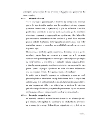 PÁGINA10
principales componentes de los procesos pedagógicos que promueven las
competencias:
VIII.1.1. Problematización.
Todos los procesos que conducen al desarrollo de competencias necesitan
partir de una situación retadora que los estudiantes sientan relevante
(intereses, necesidades y expectativas) o que los enfrenten a desafíos,
problemas o dificultades a resolver; cuestionamientos que los movilicen;
situaciones capaces de provocar conflictos cognitivos en ellos. Solo así las
posibilidades de despertarles interés, curiosidad y deseo serán mayores,
pues se sentirán desafiados a poner a prueba sus competencias para poder
resolverlas, a cruzar el umbral de sus posibilidades actuales y atreverse a
llegar más lejos.
El denominado conflicto cognitivo supone una disonancia entre lo que los
estudiantes sabían hasta ese momento y lo nuevo que se les presenta,
constituyendo por eso el punto de partida para una indagación que amplíe
su comprensión de la situación y le permita elaborar una respuesta. El reto
o desafío supone, además, complementariamente, una provocación para
poner a prueba las propias capacidades. En suma, se trata de una situación
que nos coloca en el límite de lo que sabemos y podemos hacer.
Es posible que la situación propuesta no problematice a todos por igual,
pudiendo provocar ansiedad en unos y desinterés en otros. Es importante,
entonces, que el docente conozca bien las características de sus estudiantes
en sus contextos de vida y sus diferencias en términos de intereses,
posibilidades y dificultades, para poder elegir mejor qué tipo de propuestas
son las que podrían ser más pertinentes a cada grupo en particular.
VIII.1.2. Propósito y organización.
Es necesario comunicar a los estudiantes el sentido del proceso que está
por iniciarse. Esto significa dar a conocer a los estudiantes los propósitos
de la unidad, del proyecto, de la sesión de aprendizaje, etc., es decir, de los
 