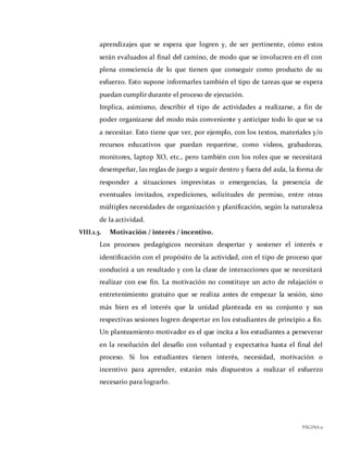 PÁGINA11
aprendizajes que se espera que logren y, de ser pertinente, cómo estos
serán evaluados al final del camino, de modo que se involucren en él con
plena consciencia de lo que tienen que conseguir como producto de su
esfuerzo. Esto supone informarles también el tipo de tareas que se espera
puedan cumplir durante el proceso de ejecución.
Implica, asimismo, describir el tipo de actividades a realizarse, a fin de
poder organizarse del modo más conveniente y anticipar todo lo que se va
a necesitar. Esto tiene que ver, por ejemplo, con los textos, materiales y/o
recursos educativos que puedan requerirse, como videos, grabadoras,
monitores, laptop XO, etc., pero también con los roles que se necesitará
desempeñar, las reglas de juego a seguir dentro y fuera del aula, la forma de
responder a situaciones imprevistas o emergencias, la presencia de
eventuales invitados, expediciones, solicitudes de permiso, entre otras
múltiples necesidades de organización y planificación, según la naturaleza
de la actividad.
VIII.1.3. Motivación / interés / incentivo.
Los procesos pedagógicos necesitan despertar y sostener el interés e
identificación con el propósito de la actividad, con el tipo de proceso que
conducirá a un resultado y con la clase de interacciones que se necesitará
realizar con ese fin. La motivación no constituye un acto de relajación o
entretenimiento gratuito que se realiza antes de empezar la sesión, sino
más bien es el interés que la unidad planteada en su conjunto y sus
respectivas sesiones logren despertar en los estudiantes de principio a fin.
Un planteamiento motivador es el que incita a los estudiantes a perseverar
en la resolución del desafío con voluntad y expectativa hasta el final del
proceso. Si los estudiantes tienen interés, necesidad, motivación o
incentivo para aprender, estarán más dispuestos a realizar el esfuerzo
necesario para lograrlo.
 