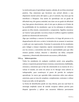 PÁGINA12
La motivación para el aprendizaje requiere, además, de un clima emocional
positivo. Hay emociones que favorecen una actitud abierta y una
disposición mental activa del sujeto y, por el contrario, hay otras que las
interfieren o bloquean. Una sesión de aprendizaje con un grado de
dificultad muy alto genera ansiedad, una clase con un grado de dificultad
muy bajo genera aburrimiento, solo el reto que se plantea en el límite de
las posibilidades de los estudiantes -que no los sobrepasa ni subestima-
genera en ellos interés, concentración y compromiso. Significa encontrar
un “motivo” para aprender. Los retos y hasta el conflicto cognitivo también
pueden ser elementos de motivación.
Algo que contribuye a sostener la motivación a lo largo del proceso es la
despenalización del error, es decir, la decisión de no censurar ni sancionar
a nadie por una equivocación. Fomentar la autonomía de los estudiantes
para indagar y ensayar respuestas, supone necesariamente ser tolerante
con los errores y convertirlas más bien en oportunidades para que ellos
mismos puedan evaluar, discernir e identificar sus fallas, cotejando
respuestas, y discutiendo abiertamente sus avances y dificultades.
VIII.1.4. Saberes previos.
Todos los estudiantes de cualquier condición social, zona geográfica,
cultura o trayectoria personal tienen vivencias, conocimientos, habilidades,
creencias y emociones que se han ido cimentando en su manera de ver y
valorar el mundo, así como de actuar en él. Recoger estos saberes es
indispensable, pues constituyen el punto de partida de cualquier
aprendizaje. Lo nuevo por aprender debe construirse sobre esos saberes
anteriores, pues se trata de completar, complementar, contrastar o refutar
lo que ya se sabe, no de ignorarlo.
La forma de identificarlos puede ser muy diversa, pero sea cual fuere la
estrategia empleada carece de sentido recuperar saberes previos para
después ignorarlos y aplicar una secuencia didáctica previamente
 
