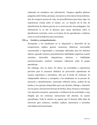 PÁGINA13
elaborada sin considerar esta información. Tampoco significa plantear
preguntas sobre fechas, personas, escenarios u otros datos intrascendentes,
sino de recuperar puntos de vista, los procedimientos para hacer algo, las
experiencias vividas sobre el asunto, etc. La función de la fase de
identificación de saberes previos no es motivacional, sino pedagógica. Esa
información le es útil al docente para tomar decisiones sobre la
planificación curricular, tanto en el plano de los aprendizajes a enfatizar
como en el de la didáctica más conveniente.
VIII.1.5. Gestión y acompañamiento.
Acompañar a los estudiantes en la adquisición y desarrollo de las
competencias implica generar secuencias didácticas (actividades
concatenadas y organizadas) y estrategias adecuadas para los distintos
saberes: aprender técnicas, procedimientos, habilidades cognitivas; asumir
actitudes; desarrollar disposiciones afectivas o habilidades
socioemocionales; construir conceptos; reflexionar sobre el propio
aprendizaje.
Sin embargo, esto no basta. En efecto, las actividades y experiencias
previstas para la secuencia didáctica no provocarán aprendizajes de
manera espontánea o automática, solo por el hecho de realizarse. Es
indispensable observar y acompañar a los estudiantes en su proceso de
ejecución y descubrimiento, suscitando reflexión crítica, análisis de los
hechos y las opciones disponibles para una decisión, diálogo y discusión
con sus pares, asociaciones diversas de hechos, ideas, técnicas y estrategias.
Una ejecución mecánica, apresurada e irreflexiva de las actividades o muy
dirigida por las continuas instrucciones del docente, no suscita
aprendizajes. Todo lo anterior no supone que el docente deba dejar de
intervenir para esclarecer, modelar, explicar, sistematizar o enrumbar
actividades mal encaminadas.
 