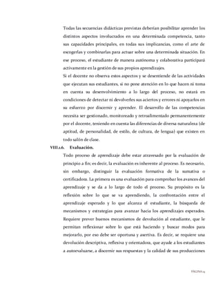 PÁGINA14
Todas las secuencias didácticas previstas deberían posibilitar aprender los
distintos aspectos involucrados en una determinada competencia, tanto
sus capacidades principales, en todas sus implicancias, como el arte de
escogerlas y combinarlas para actuar sobre una determinada situación. En
ese proceso, el estudiante de manera autónoma y colaborativa participará
activamente en la gestión de sus propios aprendizajes.
Si el docente no observa estos aspectos y se desentiende de las actividades
que ejecutan sus estudiantes, si no pone atención en lo que hacen ni toma
en cuenta su desenvolvimiento a lo largo del proceso, no estará en
condiciones de detectar ni devolverles sus aciertos y errores ni apoyarlos en
su esfuerzo por discernir y aprender. El desarrollo de las competencias
necesita ser gestionado, monitoreado y retroalimentado permanentemente
por el docente, teniendo en cuenta las diferencias de diversa naturaleza (de
aptitud, de personalidad, de estilo, de cultura, de lengua) que existen en
todo salón de clase.
VIII.1.6. Evaluación.
Todo proceso de aprendizaje debe estar atravesado por la evaluación de
principio a fin; es decir, la evaluación es inherente al proceso. Es necesario,
sin embargo, distinguir la evaluación formativa de la sumativa o
certificadora. La primera es una evaluación para comprobar los avances del
aprendizaje y se da a lo largo de todo el proceso. Su propósito es la
reflexión sobre lo que se va aprendiendo, la confrontación entre el
aprendizaje esperado y lo que alcanza el estudiante, la búsqueda de
mecanismos y estrategias para avanzar hacia los aprendizajes esperados.
Requiere prever buenos mecanismos de devolución al estudiante, que le
permitan reflexionar sobre lo que está haciendo y buscar modos para
mejorarlo, por eso debe ser oportuna y asertiva. Es decir, se requiere una
devolución descriptiva, reflexiva y orientadora, que ayude a los estudiantes
a autoevaluarse, a discernir sus respuestas y la calidad de sus producciones
 