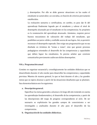 PÁGINA15
y desempeños. Por ello se debe generar situaciones en las cuales el
estudiante se autoevalúe y se coevalúa, en función de criterios previamente
establecidos.
La evaluación sumativa o certificadora, en cambio, es para dar fe del
aprendizaje finalmente logrado por el estudiante y valorar el nivel de
desempeño alcanzado por el estudiante en las competencias. Su propósito
es la constatación del aprendizaje alcanzado. Asimismo, requiere prever
buenos mecanismos de valoración del trabajo del estudiante, que
posibiliten un juicio válido y confiable acerca de sus logros. Así, es permitir
reconocer el desempeño esperado. Esto exige una programación que no sea
diseñada en términos de “temas a tratar”, sino que genere procesos
pedagógicos orientados al desarrollo de las competencias y capacidades
que deben lograr los estudiantes. Es preciso señalar que conviene
comunicarles previamente cuáles son dichos desempeños.
VIII.2. Programación anual
Consiste en organizar secuencial y cronológicamente las unidades didácticas que se
desarrollarán durante el año escolar para desarrollar las competencias y capacidades
previstas. Muestra de manera general, lo que se hará durante el año y las grandes
metas que se espera alcanzar a partir de las situaciones desafiantes que se planteen.
Sus elementos básicos son los siguientes:
a. Descripción general.
Especificar las metas generales a alcanzar a lo largo del año teniendo en cuenta
los aprendizajes fundamentales y el desarrollo de las competencias, a partir de
las descripciones del mapa de progreso correspondiente al ciclo. De ser
necesario se explicitarán los grandes campos de conocimiento a ser
investigados y analizados durante el año para el desarrollo de las
competencias.
b. Organización de las unidades didácticas.
 