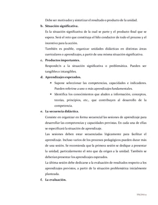 PÁGINA17
Debe ser motivador y sintetizar el resultado o producto de la unidad.
b. Situación significativa.
Es la situación significativa de la cual se parte y el producto final que se
espera. Será el reto que constituya el hilo conductor de todo el proceso y el
incentivo para la acción.
También es posible, organizar unidades didácticas en distintas áreas
curriculares o aprendizajes, a partir de una misma situación significativa.
c. Productos importantes.
Responde/n a la situación significativa o problemática. Pueden ser
tangibles o intangibles.
d. Aprendizajes esperados.
 Supone seleccionar las competencias, capacidades e indicadores.
Pueden referirse a uno o más aprendizajes fundamentales.
 Identifica los conocimientos que aluden a información, conceptos,
teorías, principios, etc., que contribuyen al desarrollo de la
competencia.
e. La secuencia didáctica.
Consiste en organizar en forma secuencial las sesiones de aprendizaje para
desarrollar las competencias y capacidades previstas. En cada una de ellas
se especificará la situación de aprendizaje.
Las sesiones deben estar secuenciadas lógicamente para facilitar el
aprendizaje. Incluso varios de los procesos pedagógicos pueden durar más
de una sesión. Se recomienda que la primera sesión se dedique a presentar
la unidad, particularmente el reto que da origen a la unidad. También se
deberían presentar los aprendizajes esperados.
La última sesión debe dedicarse a la evaluación de resultados respecto a los
aprendizajes previstos, a partir de la situación problemática inicialmente
planteada.
f. La evaluación.
 