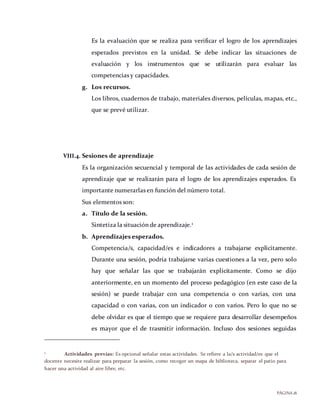 PÁGINA18
Es la evaluación que se realiza para verificar el logro de los aprendizajes
esperados previstos en la unidad. Se debe indicar las situaciones de
evaluación y los instrumentos que se utilizarán para evaluar las
competencias y capacidades.
g. Los recursos.
Los libros, cuadernos de trabajo, materiales diversos, películas, mapas, etc.,
que se prevé utilizar.
VIII.4. Sesiones de aprendizaje
Es la organización secuencial y temporal de las actividades de cada sesión de
aprendizaje que se realizarán para el logro de los aprendizajes esperados. Es
importante numerarlas en función del número total.
Sus elementos son:
a. Título de la sesión.
Sintetiza la situación de aprendizaje.1
b. Aprendizajes esperados.
Competencia/s, capacidad/es e indicadores a trabajarse explícitamente.
Durante una sesión, podría trabajarse varias cuestiones a la vez, pero solo
hay que señalar las que se trabajarán explícitamente. Como se dijo
anteriormente, en un momento del proceso pedagógico (en este caso de la
sesión) se puede trabajar con una competencia o con varias, con una
capacidad o con varias, con un indicador o con varios. Pero lo que no se
debe olvidar es que el tiempo que se requiere para desarrollar desempeños
es mayor que el de trasmitir información. Incluso dos sesiones seguidas
1 Actividades previas: Es opcional señalar estas actividades. Se refiere a la/s actividad/es que el
docente necesite realizar para preparar la sesión, como recoger un mapa de biblioteca, separar el patio para
hacer una actividad al aire libre, etc.
 