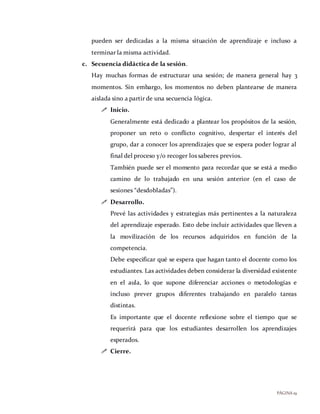 PÁGINA19
pueden ser dedicadas a la misma situación de aprendizaje e incluso a
terminar la misma actividad.
c. Secuencia didáctica de la sesión.
Hay muchas formas de estructurar una sesión; de manera general hay 3
momentos. Sin embargo, los momentos no deben plantearse de manera
aislada sino a partir de una secuencia lógica.
 Inicio.
Generalmente está dedicado a plantear los propósitos de la sesión,
proponer un reto o conflicto cognitivo, despertar el interés del
grupo, dar a conocer los aprendizajes que se espera poder lograr al
final del proceso y/o recoger los saberes previos.
También puede ser el momento para recordar que se está a medio
camino de lo trabajado en una sesión anterior (en el caso de
sesiones “desdobladas”).
 Desarrollo.
Prevé las actividades y estrategias más pertinentes a la naturaleza
del aprendizaje esperado. Esto debe incluir actividades que lleven a
la movilización de los recursos adquiridos en función de la
competencia.
Debe especificar qué se espera que hagan tanto el docente como los
estudiantes. Las actividades deben considerar la diversidad existente
en el aula, lo que supone diferenciar acciones o metodologías e
incluso prever grupos diferentes trabajando en paralelo tareas
distintas.
Es importante que el docente reflexione sobre el tiempo que se
requerirá para que los estudiantes desarrollen los aprendizajes
esperados.
 Cierre.
 