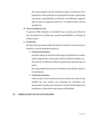PÁGINA20
Sirve para propiciar que los estudiantes saquen conclusiones de la
experiencia vivida, puntualizar lo principal de la sesión: alguna idea,
una técnica o procedimiento, la solución a una dificultad, organizar
algo en vistas a la siguiente sesión etc., o la reflexión sobre cómo lo
aprendieron.
d. Tarea o trabajo en casa.
Es opcional. Debe señalarse con claridad lo que se espera que realicen en
casa. No puede ser un trabajo que exceda las posibilidades y el tiempo de
trabajo en casa.
e. Evaluación.
Hay que tomar previsiones sobre dos tipos de evaluación: una de proceso o
formativa y otra de resultados (sumativa).
 Evaluación formativa.
Se puede realizar de distintos modos según el propósito de la sesión:
realizar seguimiento, revisar tareas, observar mientras trabajan, etc.
Para hacerlo no debemos olvidar los aprendizajes esperados para la
sesión.
Sirve para regular los procesos de enseñanza aprendizaje y apoyar a
los estudiantes.
 Evaluación sumativa.
Cada vez que se cierra un proceso (y esto sucede varias veces en una
unidad) hay que realizar una evaluación de resultados, con
instrumentos variados, que nos permita ver hasta dónde llegaron los
estudiantes, y cuáles fueron sus avances y dificultades.
IX. FORMULACIÓN DEL PLAN DE ESTUDIOS:
 