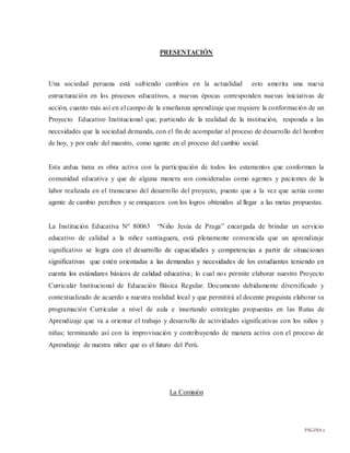 PÁGINA2
PRESENTACIÓN
Una sociedad peruana está sufriendo cambios en la actualidad esto amerita una nueva
estructuración en los procesos educativos, a nuevas épocas corresponden nuevas iniciativas de
acción, cuanto más así en el campo de la enseñanza aprendizaje que requiere la conformación de un
Proyecto Educativo Institucional que, partiendo de la realidad de la institución, responda a las
necesidades que la sociedad demanda, con el fin de acompañar al proceso de desarrollo del hombre
de hoy, y por ende del maestro, como agente en el proceso del cambio social.
Esta ardua tarea es obra activa con la participación de todos los estamentos que conforman la
comunidad educativa y que de alguna manera son consideradas como agentes y pacientes de la
labor realizada en el transcurso del desarrollo del proyecto, puesto que a la vez que actúa como
agente de cambio perciben y se enriquecen con los logros obtenidos al llegar a las metas propuestas.
La Institución Educativa Nº 80063 “Niño Jesús de Praga” encargada de brindar un servicio
educativo de calidad a la niñez santiaguera, está plenamente convencida que un aprendizaje
significativo se logra con el desarrollo de capacidades y competencias a partir de situaciones
significativas que estén orientadas a las demandas y necesidades de los estudiantes teniendo en
cuenta los estándares básicos de calidad educativa; lo cual nos permite elaborar nuestro Proyecto
Curricular Institucional de Educación Básica Regular. Documento debidamente diversificado y
contextualizado de acuerdo a nuestra realidad local y que permitirá al docente praguista elaborar su
programación Curricular a nivel de aula e insertando estrategias propuestas en las Rutas de
Aprendizaje que va a orientar el trabajo y desarrollo de actividades significativas con los niños y
niñas; terminando así con la improvisación y contribuyendo de manera activa con el proceso de
Aprendizaje de nuestra niñez que es el futuro del Perú.
La Comisión
 