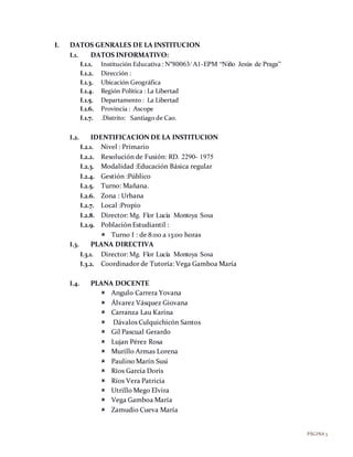 PÁGINA3
I. DATOS GENRALES DE LA INSTITUCION
I.1. DATOS INFORMATIVO:
I.1.1. Institución Educativa : Nº80063/ A1-EPM “Niño Jesús de Praga”
I.1.2. Dirección :
I.1.3. Ubicación Geográfica
I.1.4. Región Política : La Libertad
I.1.5. Departamento : La Libertad
I.1.6. Provincia : Ascope
I.1.7. .Distrito: Santiago de Cao.
I.2. IDENTIFICACION DE LA INSTITUCION
I.2.1. Nivel : Primario
I.2.2. Resolución de Fusión: RD. 2290- 1975
I.2.3. Modalidad :Educación Básica regular
I.2.4. Gestión :Público
I.2.5. Turno: Mañana.
I.2.6. Zona : Urbana
I.2.7. Local :Propio
I.2.8. Director: Mg. Flor Lucía Montoya Sosa
I.2.9. Población Estudiantil :
 Turno I : de 8:00 a 13:00 horas
I.3. PLANA DIRECTIVA
I.3.1. Director: Mg. Flor Lucía Montoya Sosa
I.3.2. Coordinador de Tutoría: Vega Gamboa María
I.4. PLANA DOCENTE
 Angulo Carrera Yovana
 Álvarez Vásquez Giovana
 Carranza Lau Karina
 Dávalos Culquichicón Santos
 Gil Pascual Gerardo
 Lujan Pérez Rosa
 Murillo Armas Lorena
 Paulino Marín Susi
 Ríos García Doris
 Ríos Vera Patricia
 Utrillo Mego Elvira
 Vega Gamboa María
 Zamudio Cueva María
 