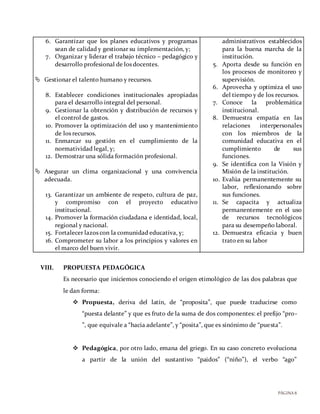 PÁGINA8
6. Garantizar que los planes educativos y programas
sean de calidad y gestionar su implementación, y;
7. Organizar y liderar el trabajo técnico – pedagógico y
desarrollo profesional de los docentes.
 Gestionar el talento humano y recursos.
8. Establecer condiciones institucionales apropiadas
para el desarrollo integral del personal.
9. Gestionar la obtención y distribución de recursos y
el control de gastos.
10. Promover la optimización del uso y mantenimiento
de los recursos.
11. Enmarcar su gestión en el cumplimiento de la
normatividad legal, y;
12. Demostrar una sólida formación profesional.
 Asegurar un clima organizacional y una convivencia
adecuada.
13. Garantizar un ambiente de respeto, cultura de paz,
y compromiso con el proyecto educativo
institucional.
14. Promover la formación ciudadana e identidad, local,
regional y nacional.
15. Fortalecer lazos con la comunidad educativa, y;
16. Comprometer su labor a los principios y valores en
el marco del buen vivir.
administrativos establecidos
para la buena marcha de la
institución.
5. Aporta desde su función en
los procesos de monitoreo y
supervisión.
6. Aprovecha y optimiza el uso
del tiempo y de los recursos.
7. Conoce la problemática
institucional.
8. Demuestra empatía en las
relaciones interpersonales
con los miembros de la
comunidad educativa en el
cumplimiento de sus
funciones.
9. Se identifica con la Visión y
Misión de la institución.
10. Evalúa permanentemente su
labor, reflexionando sobre
sus funciones.
11. Se capacita y actualiza
permanentemente en el uso
de recursos tecnológicos
para su desempeño laboral.
12. Demuestra eficacia y buen
trato en su labor
VIII. PROPUESTA PEDAGÓGICA
Es necesario que iniciemos conociendo el origen etimológico de las dos palabras que
le dan forma:
 Propuesta, deriva del latín, de “proposita”, que puede traducirse como
“puesta delante” y que es fruto de la suma de dos componentes: el prefijo “pro-
”, que equivale a “hacia adelante”, y “posita”, que es sinónimo de “puesta”.
 Pedagógica, por otro lado, emana del griego. En su caso concreto evoluciona
a partir de la unión del sustantivo “paidos” (“niño”), el verbo “ago”
 