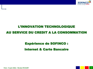 L’INNOVATION TECHNOLOGIQUE
   AU SERVICE DU CREDIT A LA CONSOMMATION


                               Expérience de SOFINCO :
                              Internet & Carte Bancaire




Paris, 13 juin 2006 – Nicolas PECOURT                     1
 