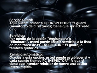 Service Guard:   Aquí puede indicar si PC INSPECTOR™ fs guard (monitoreo de directorios) tiene que ser activado o no.  Servicios:   Por medio de la opción "Aggiungere"o "Eliminare", usted puede añadir servicios a la lista de monitoreo de PC INSPECTOR™ fs guard, o también quitarlos.  Reinicio automático:   Gracias a esta opción, usted puede establecer si y cada cuanto tiempo PC INSPECTOR™ fs guard tiene que intentar reiniciar de nuevo una acción interrumpida.  