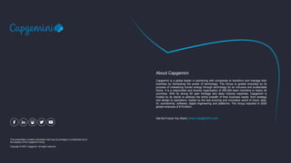 This presentation contains information that may be privileged or confidential and is
the property of the Capgemini Group.
Copyright © 2021 Capgemini. All rights reserved.
Capgemini is a global leader in partnering with companies to transform and manage their
business by harnessing the power of technology. The Group is guided everyday by its
purpose of unleashing human energy through technology for an inclusive and sustainable
future. It is a responsible and diverse organization of 290,000 team members in nearly 50
countries. With its strong 50 year heritage and deep industry expertise, Capgemini is
trusted by its clients to address the entire breadth of their business needs, from strategy
and design to operations, fuelled by the fast evolving and innovative world of cloud, data,
AI, connectivity, software, digital engineering and platforms. The Group reported in 2020
global revenues of €16 billion.
About Capgemini
Get the Future You Want | www.capgemini.com
 