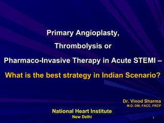 Primary Angioplasty,Primary Angioplasty,
Thrombolysis orThrombolysis or
Pharmaco-Invasive Therapy in Acute STEMI –Pharmaco-Invasive Therapy in Acute STEMI –
What is the best strategy in Indian Scenario?What is the best strategy in Indian Scenario?
Dr. Vinod SharmaDr. Vinod Sharma
M.D; DM; FACC, FRCPM.D; DM; FACC, FRCP
11
National Heart InstituteNational Heart Institute
New DelhiNew Delhi
 