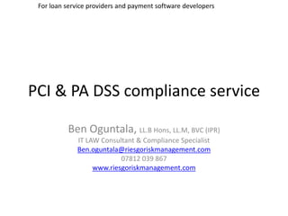For loan service providers and payment software developers




PCI & PA DSS compliance service

          Ben Oguntala, LL.B Hons, LL.M, BVC (IPR)
             IT LAW Consultant & Compliance Specialist
             Ben.oguntala@riesgoriskmanagement.com
                          07812 039 867
                  www.riesgoriskmanagement.com
 