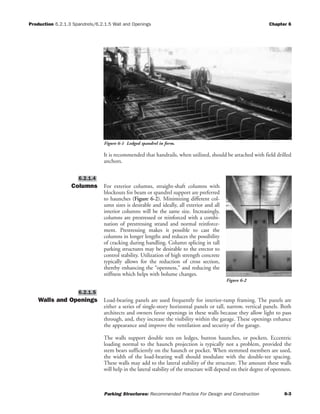 Production 6.2.1.3 Spandrels/6.2.1.5 Wall and Openings Chapter 6
Parking Structures: Recommended Practice For Design and Construction 6-3
It is recommended that handrails, when utilized, should be attached with field drilled
anchors.
Columns For exterior columns, straight-shaft columns with
blockouts for beam or spandrel support are preferred
to haunches (Figure 6-2). Minimizing different col-
umn sizes is desirable and ideally, all exterior and all
interior columns will be the same size. Increasingly,
columns are prestressed or reinforced with a combi-
nation of prestressing strand and normal reinforce-
ment. Prestressing makes it possible to cast the
columns in longer lengths and reduces the possibility
of cracking during handling. Column splicing in tall
parking structures may be desirable to the erector to
control stability. Utilization of high strength concrete
typically allows for the reduction of cross section,
thereby enhancing the “openness,” and reducing the
stiffness which helps with bolume changes.
Walls and Openings Load-bearing panels are used frequently for interior-ramp framing. The panels are
either a series of single-story horizontal panels or tall, narrow, vertical panels. Both
architects and owners favor openings in these walls because they allow light to pass
through, and, they increase the visibility within the garage. These openings enhance
the appearance and improve the ventilation and security of the garage.
The walls support double tees on ledges, button haunches, or pockets. Eccentric
loading normal to the haunch projection is typically not a problem, provided the
stem bears sufficiently on the haunch or pocket. When stemmed members are used,
the width of the load-bearing wall should modulate with the double-tee spacing.
These walls may add to the lateral stability of the structure. The amount these walls
will help in the lateral stability of the structure will depend on their degree of openness.
6.2.1.5
6.2.1.4
Figure 6-2
Figure 6-1 Ledged spandrel in form.
 