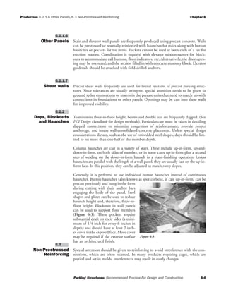 Production 6.2.1.6 Other Panels/6.3 Non-Prestressed Reinforcing Chapter 6
Parking Structures: Recommended Practice For Design and Construction 6-4
Other Panels Stair and elevator wall panels are frequently produced using precast concrete. Walls
can be prestressed or normally reinforced with haunches for stairs along with button
haunches or pockets for tee stems. Pockets cannot be used at both ends of a tee for
erection reasons. Coordination is required with elevator subcontractors for block-
outs to accommodate call buttons, floor indicators, etc. Alternatively, the door open-
ing may be oversized, and the section filled in with concrete masonry block. Elevator
guiderails should be attached with field-drilled anchors.
Shear walls Precast shear walls frequently are used for lateral restraint of precast parking struc-
tures. Since tolerances are usually stringent, special attention needs to be given to
grouted splice connections or inserts in the precast units that need to match up with
connections in foundations or other panels. Openings may be cast into these walls
for improved visibility.
Daps, Blockouts
and Haunches
To minimize floor-to-floor height, beams and double tees are frequently dapped. (See
PCI Design Handbook for design methods). Particular care must be taken in detailing
dapped connections to minimize congestion of reinforcement, provide proper
anchorage, and insure well-consolidated concrete placement. Unless special design
considerations dictate, such as the use of embedded steel shapes, daps should be lim-
ited to no more than one-half of the member depth.
Column haunches are cast in a variety of ways. These include up-in-form, up-and-
down-in-form, on both sides of member, or in some cases up-in-form plus a second
step of welding on the down-in-form haunch in a plant-finishing operation. Unless
haunches are parallel with the length of a wall panel, they are usually cast on the up-in-
form face. In this position, they can be adjusted to match ramp slopes.
Generally, it is preferred to use individual button haunches instead of continuous
haunches. Button haunches (also known as spot corbels), if cast up-in-form, can be
precast previously and hung in the form
during casting with their anchor bars
engaging the body of the panel. Steel
shapes and plates can be used to reduce
haunch height and, therefore, floor-to-
floor height. Blockouts in wall panels
can be used to support floor members
(Figure 6-3). These pockets require
substantial draft on their sides (a mini-
mum of 1/4 inch for every 6 inches in
depth) and should have at least 2 inch-
es cover to the exposed face. More cover
may be required if the exterior surface
has an architectural finish.
Non-Prestressed
Reinforcing
Special attention should be given to reinforcing to avoid interference with the con-
nections, which are often recessed. In many products requiring cages, which are
pretied and set in molds, interferences may result in costly changes.
6.3
6.2.2
6.2.1.7
6.2.1.6
Figure 6-3
 