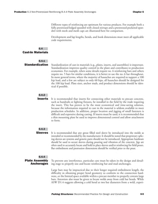 Production 6.3 Non-Prestressed Reinforcing/6.4.4 Plate Assembly Anchorages Chapter 6
Parking Structures: Recommended Practice For Design and Construction 6-5
Different types of reinforcing are optimum for various products. For example both a
fully prestressed ledged spandrel with closed stirrups and a prestressed pocketed span-
drel with mesh and mesh caps are illustrated here for comparison.
Development and lap lengths, bends, and hook dimensions must meet all applicable
code requirements.
Cast-In Materials
Standardization Standardization of cast-in materials (e.g., plates, inserts, and assemblies) is important.
Standardization improves quality control in the plant and contributes to production
economies. For example, when some details require no. 6 reinforcing bars and others
require no. 5 bars for similar conditions, it is better to use the no. 6 bar throughout.
In more general terms, where the majority of haunches are required to support a 100
kip load, and a few are subject to only 60 kips, all haunches should be designed for
the 100 kip load. Plate sizes, anchor studs, and product dimensions should be iden-
tical if possible.
Inserts It is recommended that inserts for connecting other materials to precast concrete,
such as handrails or lighting fixtures, be installed in the field by the trade requiring
the insert. This has proven to be the most economical and time-saving solution,
because the information required to cast in the material is seldom available to meet
production schedules. In addition, proper location and jigging of small fasteners is
difficult and expensive during casting. If inserts must be used, it is recommended that
a thin mounting plate be used to improve dimensional control and allow attachment
to form.
Sleeves It is recommended that any grout filled steel sleeve be introduced into the molds as
intended or recommended by the manufacturer. It should be noted that proprietary splic-
ing sleeves are systems and generic parts should not be introduced. Appropriate hardware
should be used to secure sleeves during pouring and vibration of the concrete. Jigs are
often used to accurately locate and hold in place sleeves and/or reinforcing for field pours.
Bar embedment and protrusion dimensions should be verified prior to the pour.
Plate Assembly
Anchorages
To prevent any interference, particular care must be taken in the design and detail-
ing stage to properly size and locate reinforcing bar and stud anchorages.
Large bars may be impractical due to their longer required embedment length, the
difficulty in obtaining proper bend geometry to conform to the connection hard-
ware, or the limited space available within a precast member to properly contain large
bars. Attention also must be given to locate welds away from cold bar bends. While
ASW D1.4 suggests allowing a cold bend at two bar diameters from a weld, experi-
6.4.4
6.4.3
6.4.2
6.4.1
6.4
 