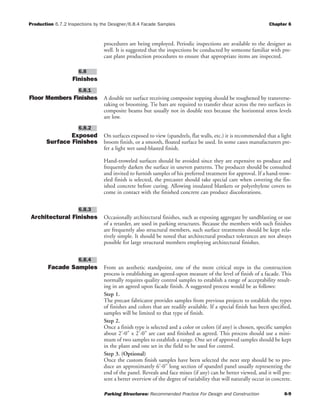 Production 6.7.2 Inspections by the Designer/6.8.4 Facade Samples Chapter 6
Parking Structures: Recommended Practice For Design and Construction 6-9
procedures are being employed. Periodic inspections are available to the designer as
well. It is suggested that the inspections be conducted by someone familiar with pre-
cast plant production procedures to ensure that appropriate items are inspected.
Finishes
Floor Members Finishes A double tee surface receiving composite topping should be roughened by transverse-
raking or brooming. Tie bars are required to transfer shear across the two surfaces in
composite beams but usually not in double tees because the horizontal stress levels
are low.
Exposed
Surface Finishes
On surfaces exposed to view (spandrels, flat walls, etc.) it is recommended that a light
broom finish, or a smooth, floated surface be used. In some cases manufacturers pre-
fer a light wet sand-blasted finish.
Hand-troweled surfaces should be avoided since they are expensive to produce and
frequently darken the surface in uneven patterns. The producer should be consulted
and invited to furnish samples of his preferred treatment for approval. If a hand-trow-
eled finish is selected, the precaster should take special care when covering the fin-
ished concrete before curing. Allowing insulated blankets or polyethylene covers to
come in contact with the finished concrete can produce discolorations.
Architectural Finishes Occasionally architectural finishes, such as exposing aggregate by sandblasting or use
of a retarder, are used in parking structures. Because the members with such finishes
are frequently also structural members, such surface treatments should be kept rela-
tively simple. It should be noted that architectural product tolerances are not always
possible for large structural members employing architectural finishes.
Facade Samples From an aesthetic standpoint, one of the more critical steps in the construction
process is establishing an agreed-upon measure of the level of finish of a facade. This
normally requires quality control samples to establish a range of acceptability result-
ing in an agreed upon facade finish. A suggested process would be as follows:
Step 1.
The precast fabricator provides samples from previous projects to establish the types
of finishes and colors that are readily available. If a special finish has been specified,
samples will be limited to that type of finish.
Step 2.
Once a finish type is selected and a color or colors (if any) is chosen, specific samples
about 2'-0" x 2'-0" are cast and finished as agreed. This process should use a mini-
mum of two samples to establish a range. One set of approved samples should be kept
in the plant and one set in the field to be used for control.
Step 3. (Optional)
Once the custom finish samples have been selected the next step should be to pro-
duce an approximately 6'-0" long section of spandrel panel usually representing the
end of the panel. Reveals and face mixes (if any) can be better viewed, and it will pre-
sent a better overview of the degree of variability that will naturally occur in concrete.
6.8.4
6.8.3
6.8.2
6.8.1
6.8
 