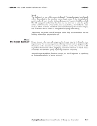 Production 6.8.4 Facade Samples/6.9 Production Summary Chapter 6
Parking Structures: Recommended Practice For Design and Construction 6-10
Step 4.
The final step is to cast a fully prototypical panel. This panel or paired set of panels
will set the standard for the rest of the precast facade panels. By the time a full-scale
panel is made, all issues of color, finish, and sharpness of features should be resolved.
One full-scale panel can be left at the plant and one at the site to act as the quality
control for the rest. It is advisable that panel inspection be performed at the plant
where, if defects are found, better tools are available to remedy the condition. Inspec-
tion in the field then is limited to damage from shipping and handling.
Traditionally, due to the cost of prototype panels, they are incorporated into the
building as one of the last panels erected.
Production Summary Precast concrete offers many advantages and is the clear material of choice for park-
ing structures. The contractor performs relatively little site work in preparation for
the erection of the structure, which reduces total time on site. The precaster is able
to produce the members offsite, employing economies beneficial to overall project
costs and at the same time greatly improving conditions for quality.
Standardization of products, hardware, designs, etc. are all important in capitalizing
on the overall economies of precast structures.
6.9
 