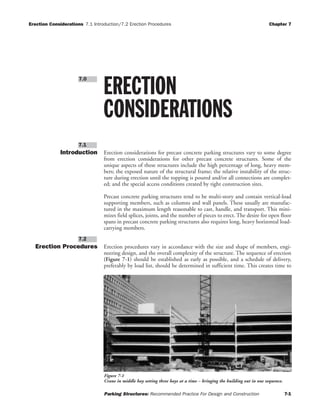 Erection Considerations 7.1 Introduction/7.2 Erection Procedures Chapter 7
Parking Structures: Recommended Practice For Design and Construction 7-1
Introduction Erection considerations for precast concrete parking structures vary to some degree
from erection considerations for other precast concrete structures. Some of the
unique aspects of these structures include the high percentage of long, heavy mem-
bers; the exposed nature of the structural frame; the relative instability of the struc-
ture during erection until the topping is poured and/or all connections are complet-
ed; and the special access conditions created by tight construction sites.
Precast concrete parking structures tend to be multi-story and contain vertical-load
supporting members, such as columns and wall panels. These usually are manufac-
tured in the maximum length reasonable to cast, handle, and transport. This mini-
mizes field splices, joints, and the number of pieces to erect. The desire for open floor
spans in precast concrete parking structures also requires long, heavy horizontal load-
carrying members.
Erection Procedures Erection procedures vary in accordance with the size and shape of members, engi-
neering design, and the overall complexity of the structure. The sequence of erection
(Figure 7-1) should be established as early as possible, and a schedule of delivery,
preferably by load list, should be determined in sufficient time. This creates time to
7.2
7.1
ERECTION
CONSIDERATIONS
7.0
Figure 7-1
Crane in middle bay setting three bays at a time – bringing the building out in one sequence.
 